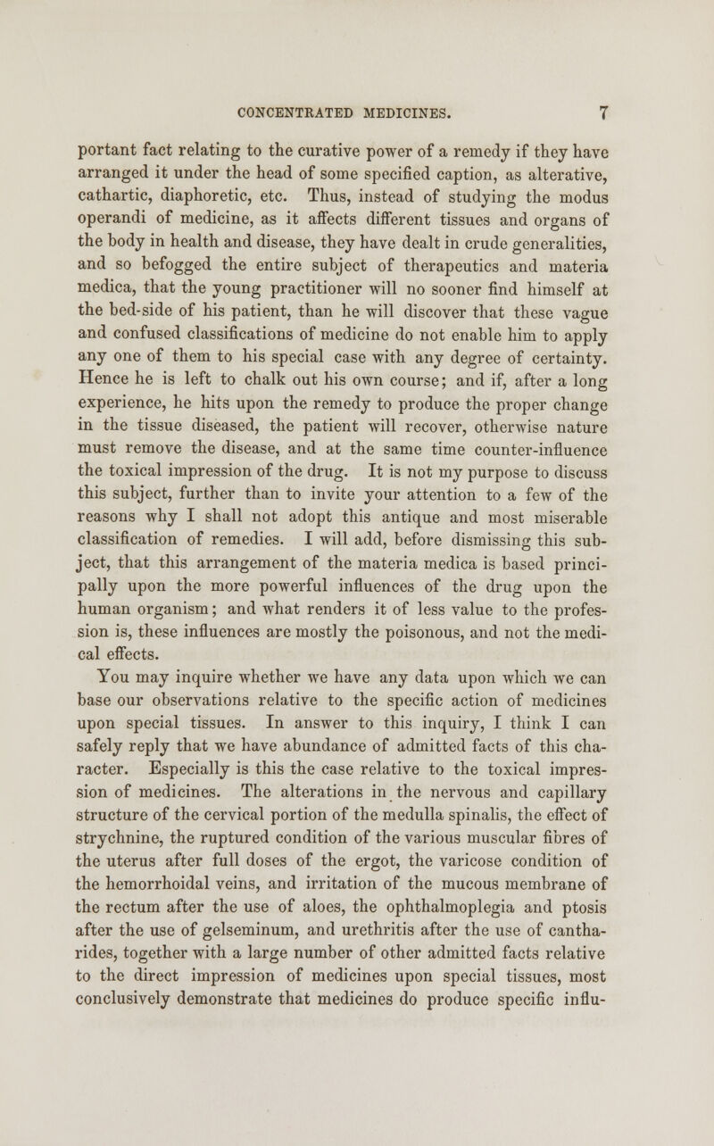 portant fact relating to the curative power of a remedy if they have arranged it under the head of some specified caption, as alterative, cathartic, diaphoretic, etc. Thus, instead of studying the modus operandi of medicine, as it affects different tissues and organs of the body in health and disease, they have dealt in crude generalities, and so befogged the entire subject of therapeutics and materia medica, that the young practitioner will no sooner find himself at the bed-side of his patient, than he will discover that these vague and confused classifications of medicine do not enable him to apply any one of them to his special case with any degree of certainty. Hence he is left to chalk out his own course; and if, after a long experience, he hits upon the remedy to produce the proper change in the tissue diseased, the patient will recover, otherwise nature must remove the disease, and at the same time counter-influence the toxical impression of the drug. It is not my purpose to discuss this subject, further than to invite your attention to a few of the reasons why I shall not adopt this antique and most miserable classification of remedies. I will add, before dismissing this sub- ject, that this arrangement of the materia medica is based princi- pally upon the more powerful influences of the drug upon the human organism; and what renders it of less value to the profes- sion is, these influences are mostly the poisonous, and not the medi- cal effects. You may inquire whether we have any data upon which we can base our observations relative to the specific action of medicines upon special tissues. In answer to this inquiry, I think I can safely reply that we have abundance of admitted facts of this cha- racter. Especially is this the case relative to the toxical impres- sion of medicines. The alterations in the nervous and capillary structure of the cervical portion of the medulla spinalis, the effect of strychnine, the ruptured condition of the various muscular fibres of the uterus after full doses of the ergot, the varicose condition of the hemorrhoidal veins, and irritation of the mucous membrane of the rectum after the use of aloes, the ophthalmoplegia and ptosis after the use of gelseminum, and urethritis after the use of cantha- rides, together with a large number of other admitted facts relative to the direct impression of medicines upon special tissues, most conclusively demonstrate that medicines do produce specific influ-