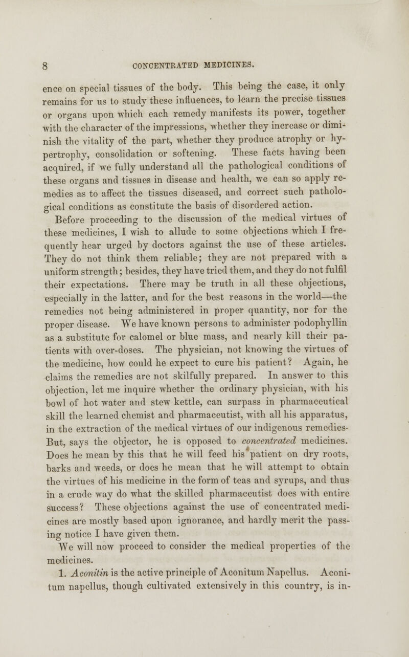 ence on special tissues of the body. This being the case, it only remains for us to study these influences, to learn the precise tissues or organs upon which each remedy manifests its power, together with the character of the impressions, whether they increase or dimi- nish the vitality of the part, whether they produce atrophy or hy- pertrophy, consolidation or softening. These facts having been acquired, if we fully understand all the pathological conditions of these organs and tissues in disease and health, we can so apply re- medies as to affect the tissues diseased, and correct such patholo- gical conditions as constitute the basis of disordered action. Before proceeding to the discussion of the medical virtues of these medicines, I wish to allude to some objections which I fre- quently hear urged by doctors against the use of these articles. They do not think them reliable; they are not prepared with a uniform strength; besides, they have tried them, and they do not fulfil their expectations. There may be truth in all these objections, especially in the latter, and for the best reasons in the world—the remedies not being administered in proper quantity, nor for the proper disease. We have known persons to administer podophyllin as a substitute for calomel or blue mass, and nearly kill their pa- tients with over-doses. The physician, not knowing the virtues of the medicine, how could he expect to cure his patient? Again, he claims the remedies are not skilfully prepared. In answer to this objection, let me inquire whether the ordinary physician, with his bowl of hot water and stew kettle, can surpass in pharmaceutical skill the learned chemist and pharmaceutist, with all his apparatus, in the extraction of the medical virtues of our indigenous remedies- But, says the objector, he is opposed to concentrated medicines. Does he mean by this that he will feed his patient on dry roots, barks and weeds, or does he mean that he will attempt to obtain the virtues of his medicine in the form of teas and syrups, and thus in a crude way do what the skilled pharmaceutist does with entire success? These objections against the use of concentrated medi- cines are mostly based upon ignorance, and hardly merit the pass- ing notice I have given them. We will now proceed to consider the medical properties of the medicines. 1. Aconitin is the active principle of Aconitum Napellus. Aconi- tum napellus, though cultivated extensively in this country, is in-