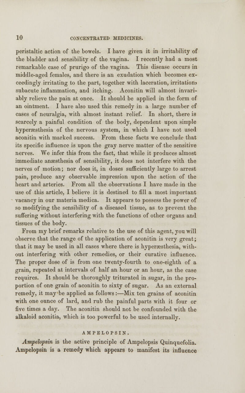 peristaltic action of the bowels. I have given it in irritability of the bladder and sensibility of the vagina. I recently had a most remarkable case of prurigo of the vagina. This disease occurs in middle-aged females, and there is an exudation which becomes ex- ceedingly irritating to the part, together with laceration, irritation? subacute inflammation, and itching. Aconitin will almost invari- ably relieve the pain at once. It should be applied in the form of an ointment. I have also used this remedy in a large number of cases of neuralgia, with almost instant relief. In short, there is scarcely a painful condition of the body, dependent upon simple hyperesthesia of the nervous system, in which I have not used aconitin with marked success. From these facts we conclude that its specific influence is upon the gray nerve matter of the sensitive nerves. We infer this from the fact, that while it produces almost immediate anaesthesia of sensibility, it does not interfere with the nerves of motion; nor does it, in doses sufficiently large to arrest pain, produce any observable impression upon the action of the heart and arteries. From all the observations I have made in the use of this article, I believe it is destined to fill a most important vacancy in our materia medica. It appears to possess the power of so modifying the sensibility of a diseased tissue, as to prevent the suffering without interfering with the functions of other organs and tissues of the body. From my brief remarks relative to the use of this agent, you will observe that the range of the application of aconitin is very great; that it may be used in all cases where there is hyperesthesia, with- out interfering with other remedies, or their curative influence. The proper dose of is from one twenty-fourth to one-eighth of a grain, repeated at intervals of half an hour or an hour, as the case requires. It should be thoroughly triturated in sugar, in the pro- portion of one grain of aconitin to sixty of sugar. As an external remedy, it may be applied as follows:—Mix ten grains of aconitin with one ounce of lard, and rub the painful parts with it four or five times a day. The aconitin should not be confounded with the alkaloid aconitia, which is too powerful to be used internally. AMPELOPSIN. Amjpelopsin is the active principle of Ampelopsis Quinquefolia. Ampelopsin is a remedy which appears to manifest its influence
