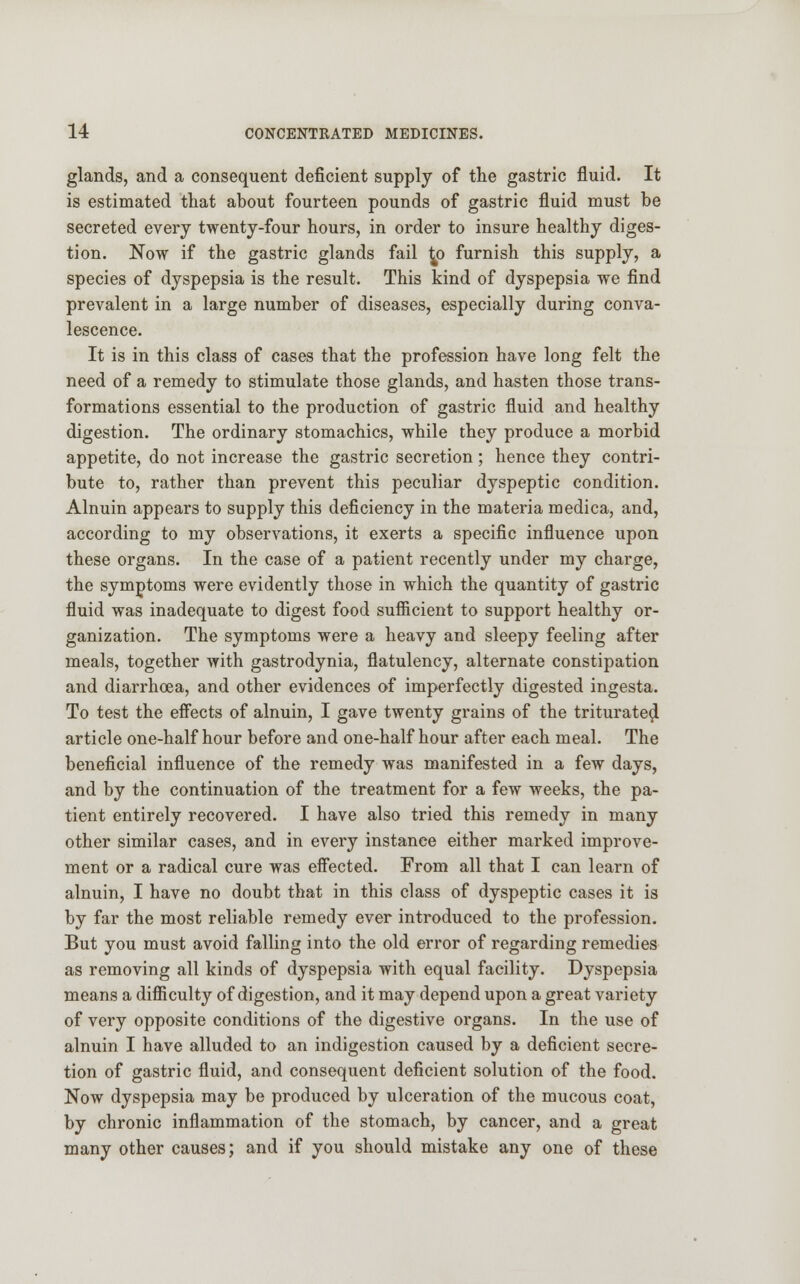 glands, and a consequent deficient supply of the gastric fluid. It is estimated that about fourteen pounds of gastric fluid must be secreted every twenty-four hours, in order to insure healthy diges- tion. Now if the gastric glands fail £p furnish this supply, a species of dyspepsia is the result. This kind of dyspepsia we find prevalent in a large number of diseases, especially during conva- lescence. It is in this class of cases that the profession have long felt the need of a remedy to stimulate those glands, and hasten those trans- formations essential to the production of gastric fluid and healthy digestion. The ordinary stomachics, while they produce a morbid appetite, do not increase the gastric secretion; hence they contri- bute to, rather than prevent this peculiar dyspeptic condition. Alnuin appears to supply this deficiency in the materia medica, and, according to my observations, it exerts a specific influence upon these organs. In the case of a patient recently under my charge, the symptoms were evidently those in which the quantity of gastric fluid was inadequate to digest food sufficient to support healthy or- ganization. The symptoms were a heavy and sleepy feeling after meals, together with gastrodynia, flatulency, alternate constipation and diarrhoea, and other evidences of imperfectly digested ingesta. To test the effects of alnuin, I gave twenty grains of the triturateol article one-half hour before and one-half hour after each meal. The beneficial influence of the remedy was manifested in a few days, and by the continuation of the treatment for a few weeks, the pa- tient entirely recovered. I have also tried this remedy in many other similar cases, and in every instance either marked improve- ment or a radical cure was effected. From all that I can learn of alnuin, I have no doubt that in this class of dyspeptic cases it is by far the most reliable remedy ever introduced to the profession. But you must avoid falling into the old error of regarding remedies as removing all kinds of dyspepsia with equal facility. Dyspepsia means a difficulty of digestion, and it may depend upon a great variety of very opposite conditions of the digestive organs. In the use of alnuin I have alluded to an indigestion caused by a deficient secre- tion of gastric fluid, and consequent deficient solution of the food. Now dyspepsia may be produced by ulceration of the mucous coat, by chronic inflammation of the stomach, by cancer, and a great many other causes; and if you should mistake any one of these