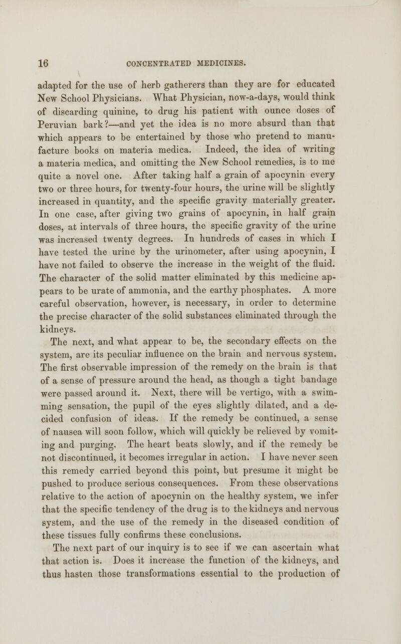 adapted for the use of herb gatherers than they are for educated New School Physicians. What Physician, now-a-days, would think of discarding quinine, to drug his patient with ounce doses of Peruvian bark?—and yet the idea is no more absurd than that which appears to be entertained by those who pretend to manu- facture books on materia medica. Indeed, the idea of writing a materia medica, and omitting the New School remedies, is to me quite a novel one. After taking half a grain of apocynin every two or three hours, for twenty-four hours, the urine will be slightly increased in quantity, and the specific gravity materially greater. In one case, after giving two grains of apocynin, in half grain doses, at intervals of three hours, the specific gravity of the urine was increased twenty degrees. In hundreds of cases in which I have tested the urine by the urinometer, after using apocynin, I have not failed to observe the increase in the weight of the fluid. The character of the solid matter eliminated by this medicine ap- pears to be urate of ammonia, and the earthy phosphates. A more careful observation, however, is necessary, in order to determine the precise character of the solid substances eliminated through the kidneys. The next, and what appear to be, the secondary effects on the system, are its peculiar influence on the brain and nervous system. The first observable impression of the remedy on the brain is that of a sense of pressure around the head, as though a tight bandage were passed around it. Next, there will be vertigo, with a swim- ming sensation, the pupil of the eyes slightly dilated, and a de- cided confusion of ideas. If the remedy be continued, a sense of nausea will soon follow, which will quickly be relieved by vomit- ing and purging. The heart beats slowly, and if the remedy be not discontinued, it becomes irregular in action. I have never seen this remedy carried beyond this point, but presume it might be pushed to produce serious consequences. From these observations relative to the action of apocynin on the healthy system, we infer that the specific tendency of the drug is to the kidneys and nervous system, and the use of the remedy in the diseased condition of these tissues fully confirms these conclusions. The next part of our inquiry is to see if we can ascertain what that action is. Does it increase the function of the kidneys, and thus hasten those transformations essential to the production of