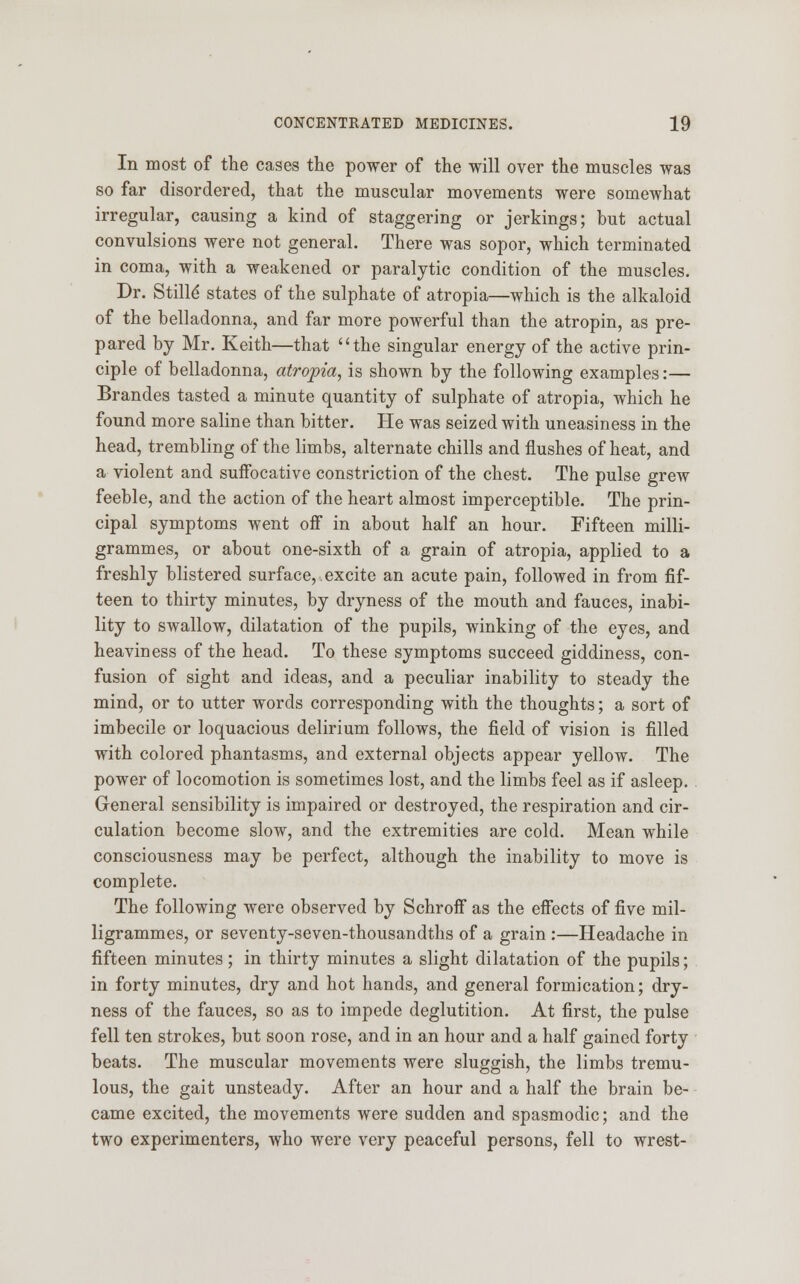 In most of the cases the power of the will over the muscles was so far disordered, that the muscular movements were somewhat irregular, causing a kind of staggering or jerkings; but actual convulsions were not general. There was sopor, which terminated in coma, with a weakened or paralytic condition of the muscles. Dr. Stilld states of the sulphate of atropia—which is the alkaloid of the belladonna, and far more powerful than the atropin, as pre- pared by Mr. Keith—that the singular energy of the active prin- ciple of belladonna, atropia, is shown by the following examples:— Brandes tasted a minute quantity of sulphate of atropia, which he found more saline than bitter. He was seized with uneasiness in the head, trembling of the limbs, alternate chills and flushes of heat, and a violent and suffocative constriction of the chest. The pulse grew feeble, and the action of the heart almost imperceptible. The prin- cipal symptoms went off in about half an hour. Fifteen milli- grammes, or about one-sixth of a grain of atropia, applied to a freshly blistered surface, excite an acute pain, followed in from fif- teen to thirty minutes, by dryness of the mouth and fauces, inabi- lity to swallow, dilatation of the pupils, winking of the eyes, and heaviness of the head. To these symptoms succeed giddiness, con- fusion of sight and ideas, and a peculiar inability to steady the mind, or to utter words corresponding with the thoughts; a sort of imbecile or loquacious delirium follows, the field of vision is filled with colored phantasms, and external objects appear yellow. The power of locomotion is sometimes lost, and the limbs feel as if asleep. General sensibility is impaired or destroyed, the respiration and cir- culation become slow, and the extremities are cold. Mean while consciousness may be perfect, although the inability to move is complete. The following were observed by SchrofF as the effects of five mil- ligrammes, or seventy-seven-thousandths of a grain :—Headache in fifteen minutes; in thirty minutes a slight dilatation of the pupils; in forty minutes, dry and hot hands, and general formication; dry- ness of the fauces, so as to impede deglutition. At first, the pulse fell ten strokes, but soon rose, and in an hour and a half gained forty beats. The muscular movements were sluggish, the limbs tremu- lous, the gait unsteady. After an hour and a half the brain be- came excited, the movements were sudden and spasmodic; and the two experimenters, who were very peaceful persons, fell to wrest-
