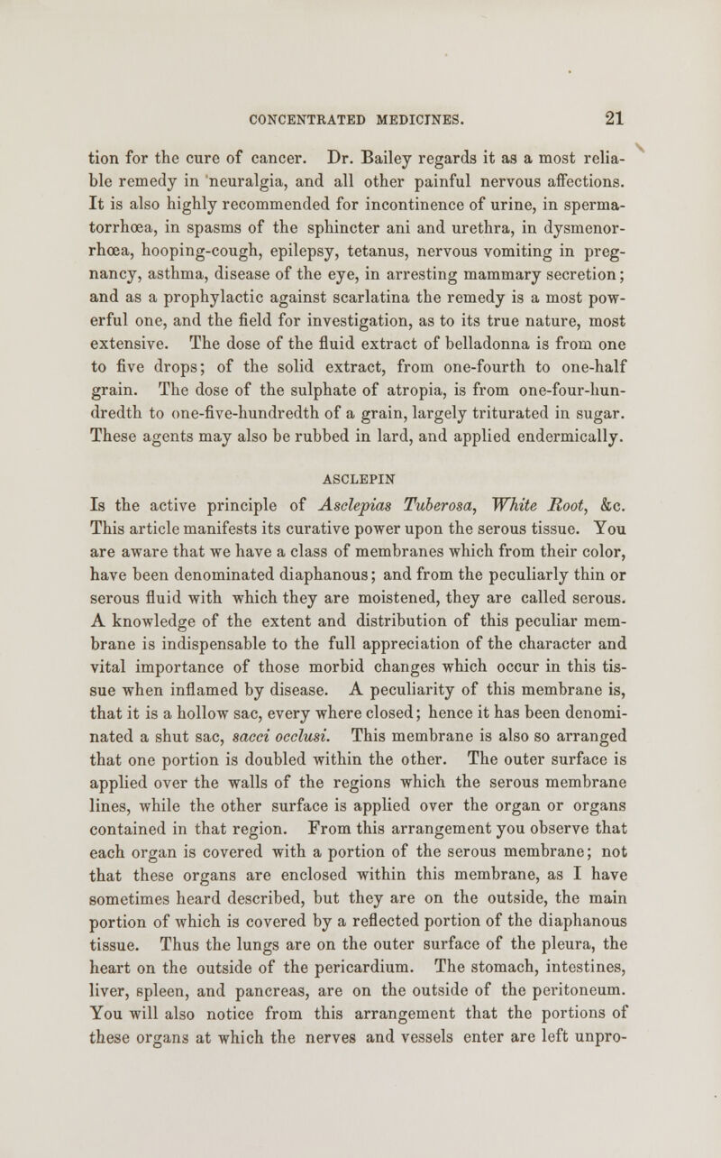 tion for the cure of cancer. Dr. Bailey regards it as a most relia- ble remedy in neuralgia, and all other painful nervous affections. It is also highly recommended for incontinence of urine, in sperma- torrhoea, in spasms of the sphincter ani and urethra, in dysmenor- rhea, hooping-cough, epilepsy, tetanus, nervous vomiting in preg- nancy, asthma, disease of the eye, in arresting mammary secretion; and as a prophylactic against scarlatina the remedy is a most pow- erful one, and the field for investigation, as to its true nature, most extensive. The dose of the fluid extract of belladonna is from one to five drops; of the solid extract, from one-fourth to one-half grain. The dose of the sulphate of atropia, is from one-four-hun- dredth to one-five-hundredth of a grain, largely triturated in sugar. These agents may also be rubbed in lard, and applied endermically. ASCLEPIN Is the active principle of Asclepias Tuberosa, White Root, &c. This article manifests its curative power upon the serous tissue. You are aware that we have a class of membranes which from their color, have been denominated diaphanous; and from the peculiarly thin or serous fluid with which they are moistened, they are called serous. A knowledge of the extent and distribution of this peculiar mem- brane is indispensable to the full appreciation of the character and vital importance of those morbid changes which occur in this tis- sue when inflamed by disease. A peculiarity of this membrane is, that it is a hollow sac, every where closed; hence it has been denomi- nated a shut sac, sacci occlusi. This membrane is also so arranged that one portion is doubled within the other. The outer surface is applied over the walls of the regions which the serous membrane lines, while the other surface is applied over the organ or organs contained in that region. From this arrangement you observe that each organ is covered with a portion of the serous membrane; not that these organs are enclosed within this membrane, as I have sometimes heard described, but they are on the outside, the main portion of which is covered by a reflected portion of the diaphanous tissue. Thus the lungs are on the outer surface of the pleura, the heart on the outside of the pericardium. The stomach, intestines, liver, spleen, and pancreas, are on the outside of the peritoneum. You will also notice from this arrangement that the portions of these organs at which the nerves and vessels enter are left unpro- \