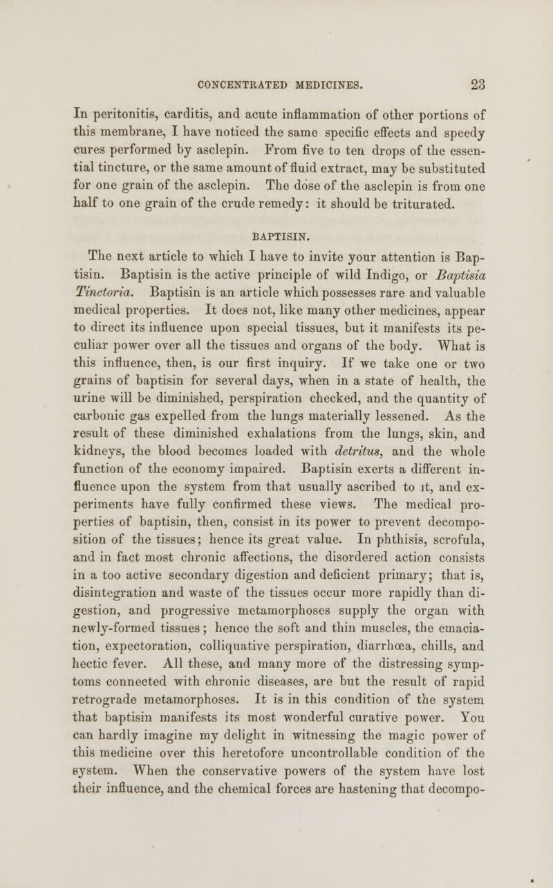 In peritonitis, carditis, and acute inflammation of other portions of this membrane, I have noticed the same specific effects and speedy cures performed by asclepin. From five to ten drops of the essen- tial tincture, or the same amount of fluid extract, may be substituted for one grain of the asclepin. The dose of the asclepin is from one half to one grain of the crude remedy: it should be triturated. BAPTISIN. The next article to which I have to invite your attention is Bap- tism. Baptism is the active principle of wild Indigo, or Baptisia Tinctoria. Baptisin is an article which possesses rare and valuable medical properties. It does not, like many other medicines, appear to direct its influence upon special tissues, but it manifests its pe- culiar power over all the tissues and organs of the body. What is this influence, then, is our first inquiry. If we take one or two grains of baptisin for several days, when in a state of health, the urine will be diminished, perspiration checked, and the quantity of carbonic gas expelled from the lungs materially lessened. As the result of these diminished exhalations from the lungs, skin, and kidneys, the blood becomes loaded with detritus, and the whole function of the economy impaired. Baptisin exerts a different in- fluence upon the system from that usually ascribed to it, and ex- periments have fully confirmed these views. The medical pro- perties of baptisin, then, consist in its power to prevent decompo- sition of the tissues; hence its great value. In phthisis, scrofula, and in fact most chronic affections, the disordered action consists in a too active secondary digestion and deficient primary; that is, disintegration and waste of the tissues occur more rapidly than di- gestion, and progressive metamorphoses supply the organ with newly-formed tissues; hence the soft and thin muscles, the emacia- tion, expectoration, colliquative perspiration, diarrhoea, chills, and hectic fever. All these, and many more of the distressing symp- toms connected with chronic diseases, are but the result of rapid retrograde metamorphoses. It is in this condition of the system that baptisin manifests its most wonderful curative power. You can hardly imagine my delight in witnessing the magic power of this medicine over this heretofore uncontrollable condition of the system. When the conservative powers of the system have lost their influence, and the chemical forces are hastening that decompo-