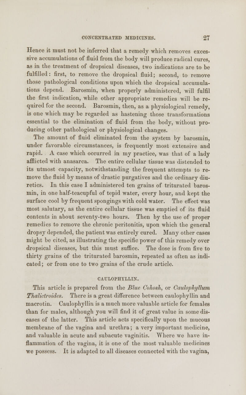 Hence it must not be inferred that a remedy which removes exces- sive accumulations of fluid from the body will produce radical cures, as in the treatment of dropsical diseases, two indications are to be fulfilled: first, to remove the dropsical fluid; second, to remove those pathological conditions upon which the dropsical accumula- tions depend. Barosmin, when properly administered, will fulfil the first indication, while other appropriate remedies will be re- quired for the second. Barosmin, then, as a physiological remedy, is one which may be regarded as hastening those transformations essential to the elimination of fluid from the body, without pro- ducing other pathological or physiological changes. The amount of fluid eliminated from the system by barosmin, under favorable circumstances, is frequently most extensive and rapid. A case which occurred in my practice, was that of a lady afflicted with anasarca. The entire cellular tissue was distended to its utmost capacity, notwithstanding the frequent attempts to re- move the fluid by means of drastic purgatives and the ordinary diu- retics. In this case I administered ten grains of triturated baros- min, in one half-teacupful of tepid water, every hour, and kept the surface cool by frequent spongings with cold water. The effect was most salutary, as the entire cellular tissue was emptied of its fluid contents in about seventy-two hours. Then by the use of proper remedies to remove the chronic peritonitis, upon which the general dropsy depended, the patient was entirely cured. Many other cases might be cited, as illustrating the specific power of this remedy over dropsical diseases, but this must suffice. The dose is from five to thirty grains of the triturated barosmin, repeated as often as indi- cated ; or from one to two grains of the crude article. CAULOPHYLLIN. This article is prepared from the Blue Cohosh, or Caulophyllum Thalictroides. There is a great difference between caulophyllin and macrotin. Caulophyllin is a much more valuable article for females than for males, although you will find it of great value in some dis- eases of the latter. This article acts specifically upon the mucous membrane of the vagina and urethra; a very important medicine, and valuable in acute and subacute vaginitis. Where we have in- flammation of the vagina, it is one of the most valuable medicines we possess. It is adapted to all diseases connected with the vagina,