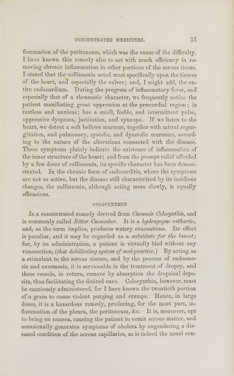 fiammation of the peritoneum, which was the cause of the difficulty. I have known this remedy also to act with much efficiency in re- moving chronic inflammation in other portions of the serous tissue. I stated that the collinsonin acted most specifically upon the tissues of the heart, and especially the valves; and, I might add, the en- tire endocardium. During the progress of inflammatory fever, and especially that of a rheumatic character, we frequently notice the patient manifesting great oppression at the precordial region; is restless and anxious; has a small, feeble, and intermittent pulse, oppressive dyspnoea, jactitation, and syncope. If we listen to the heart, we detect a soft bellows murmur, together with mitral regur- gitation, and pulmonary, systolic, and dyastolic murmurs, accord- ing to the nature of the alterations connected with the disease. These symptoms plainly indicate the existence of inflammation of the inner structure of the heart; and from the prompt relief afforded by a few doses of collinsonin, its specific character has been demon- strated. In the chronic form of endocarditis, where the symptoms are not so active, but the disease still characterized by its insidious changes, the collinsonin, although acting more slowly, is equally efficacious. COLOCYNTHIN Is a concentrated remedy derived from Cucumis Oolocynthis, and is commonly called Bitter Cucumber. It is a hydragogue cathartic, and, as the term implies, produces watery evacuations. Its effect is peculiar, and it may be regarded as a substitute for the lancet; for, by its administration, a patient is virtually bled without any venesection, (tJmt debilitating system of mal-practice.) By acting as a stimulant to the serous tissues, and by the process of endosmo- sis and exosmosis, it is serviceable in the treatment of dropsy, and these vessels, in return, remove by absorption the dropsical depo- sits, thus facilitating the desired cure. Colocynthin, however, must be cautiously administered, for I have known the twentieth portion of a grain to cause violent purging and cramps. Hence, in large doses, it is a hazardous remedy, producing, for the most part, in- flammation of the pleura, the peritoneum, &c. It is, moreover, apt to bring on nausea, causing the patient to vomit serous matter, and occasionally generates symptoms of cholera by engendering a dis- eased condition of the serous capillaries, as is indeed the usual con-
