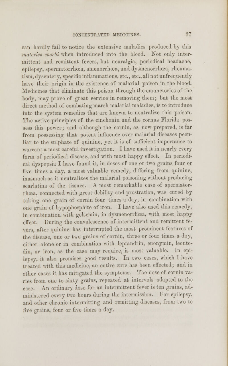 can hardly fail to notice the extensive maladies produced by this materies morbi when introduced into the blood. Not only inter- mittent and remittent fevers, but neuralgia, periodical headache, epilepsy, spermatorrhoea, amenorrhoea, and dysmenorrhea, rheuma- tism, dysentery, specific inflammations, etc., etc., all not unfrequently have their origin in the existence of malarial poison in the blood. Medicines that eliminate this poison through the emunctories of the body, may prove of great service in removing them; but the most direct method of combating marsh malarial maladies, is to introduce into the system remedies that are known to neutralize this poison. The active principles of the cinchonin and the cornus Florida pos- sess this power; and although the cornin, as now prepared, is far from possessing that potent influence over malarial diseases pecu- liar to the sulphate of quinine, yet it is of sufficient importance to warrant a most careful investigation. I have used it in nearly every form of periodical disease, and with most happy effect. In periodi- cal dyspepsia I have found it, in doses of one or two grains four or five times a day, a most valuable remedy, differing from quinine, inasmuch as it neutralizes the malarial poisoning without producing scarlatina of the tissues. A most remarkable case of spermator- rhoea, connected with great debility and prostration, was cured by taking one grain of cornin four times a day, in combination with one grain of hypophosphite of iron. I have also used this remedy, in combination with gelsemin, in dysmenorrhoea, with most happy effect. During the convalescence of intermittent and remittent fe- vers, after quinine has interrupted the most prominent features of the disease, one or two grains of cornin, three or four times a day, either alone or in combination with leptandrin, euonymin, leonto- din, or iron, as the case may require, is most valuable. In epi- lepsy, it also promises good results. In two cases, which I have treated with this medicine, an entire cure has been effected; and in other cases it has mitigated the symptoms. The dose of cornin va- ries from one to sixty grains, repeated at intervals adapted to the case. An ordinary dose for an intermittent fever is ten grains, ad- ministered every two hours during the intermission. For epilepsy, and other chronic intermitting and remitting diseases, from two to five grains, four or five times a day.