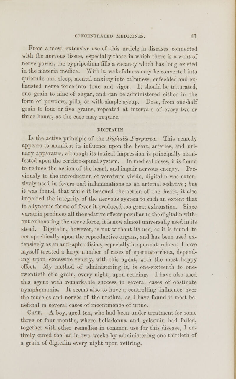 From a most extensive use of this article in diseases connected with the nervous tissue, especially those in which there is a want of nerve power, the cypripedium fills a vacancy which has long existed in the materia medica. With it, wakefulness may be converted into quietude and sleep, mental anxiety into calmness, enfeebled and ex- hausted nerve force into tone and vigor. It should be triturated, one grain to nine of sugar, and can be administered either in the form of powders, pills, or with simple syrup. Dose, from one-half grain to four or five grains, repeated at intervals of every two or three hours, as the case may require. DIGITALIN Is the active principle of the Digitalis Purpurea. This remedy appears to manifest its influence upon the heart, arteries, and uri- nary apparatus, although its toxical impression is principally mani- fested upon the cerebro-spinal system. In medical doses, it is found to reduce the action of the heart, and impair nervous energy. Pre- viously to the introduction of veratrum viride, digitalin was exten- sively used in fevers and inflammations as an arterial sedative; but it was found, that while it lessened the action of the heart, it also impaired the integrity of the nervous system to such an extent that in adynamic forms of fever it produced too great exhaustion. Since veratrin produces all the sedative effects peculiar to the digitalin with- out exhausting the nerve force, it is now almost universally used in its stead. Digitalin, however, is not without its use, as it is found to act specifically upon the reproductive organs, and has been used ex- tensively as an anti-aphrodisiac, especially in spermatorrhoea; I have myself treated a large number of cases of spermatorrhoea, depend- ing upon excessive venery, with this agent, with the most happy effect. My method of administering it, is one-sixteenth to one- twentieth of a grain, every night, upon retiring. I have also used this agent with remarkable success in several cases of obstinate nymphomania. It seems also to have a controlling influence over the muscles and nerves of the urethra, as I have found it most be- neficial in several cases of incontinence of urine. Case.—A boy, aged ten, who had been under treatment for some three or four months, where belladonna and gelsemin had failed, together with other remedies in common use for this disease, I en- tirely cured the lad in two weeks by administering one-thirtieth of a grain of digitalin every night upon retiring.