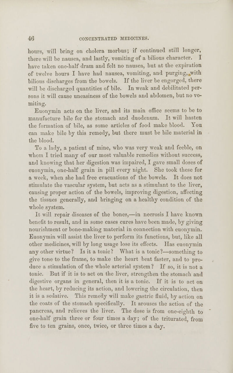 hours, will bring on cholera morbus; if continued still longer, there will be nausea, and lastly, vomiting of a bilious character. I have taken one-half dram and felt no nausea, but at the expiration of twelve hours I have had nausea, vomiting, and purging, with bilious discharges from the bowels. If the liver be engorged, there will be discharged quantities of bile. In weak and debilitated per- sons it will cause uneasiness of the bowels and abdomen, but no vo- miting. Euonymin acts on the liver, and its main office seems to be to manufacture bile for the stomach and duodenum. It will hasten the formation of bile, as some articles of food make blood. You can make bile by this remedy, but there must be bile material in the blood. To a lady, a patient of mine, who was very weak and feeble, on whom I tried many of our most valuable remedies without success, and knowing that her digestion was impaired, I gave small doses of euonymin, one-half grain in pill every night. She took these for a week, when she had free evacuations of the bowels. It does not stimulate the vascular system, but acts as a stimulant to the liver, causing proper action of the bowels, improving digestion, affecting the tissues generally, and bringing on a healthy condition of the whole system. It will repair diseases of the bones,—in necrosis I have known benefit to result, and in some cases cures have been made, by giving nourishment or bone-making material in connection with euonymin. Euonymin will assist the liver to perform its functions, but, like all other medicines, will by long usage lose its effects. Has euonymin any other virtue? Is it a tonic? What is a tonic?—something to give tone to the frame, to make the heart beat faster, and to pro- duce a stimulation of the whole arterial system ? If so, it is not a tonic. But if it is to act on the liver, strengthen the stomach and digestive organs in general, then it is a tonic. If it is to act on the heart, by reducing its action, and lowering the circulation, then it is a sedative. This remedy will make gastric fluid, by action on the coats of the stomach specifically. It arouses the action of the pancreas, and relieves the liver. The dose is from one-eighth to one-half grain three or four times a day; of the triturated, from five to ten grains, once, twice, or three times a day.