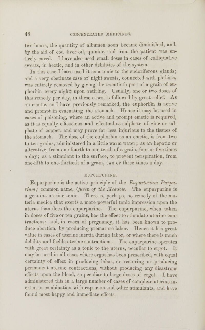 two hours, the quantity of albumen soon became diminished, and, by the aid of cod liver oil, quinine, and iron, the patient was en- tirely cured. I have also used small doses in cases of colliquative sweats, in hectic, and in other debilities of the system. In this case I have used it as a tonic to the sudoriferous glands; and a very obstinate case of night sweats, connected with phthisis, was entirely removed by giving the twentieth part of a grain of eu- phorbin every night; upon retiring. Usually, one or two doses of this remedy per day, in these cases, is followed by great relief. As an emetic, as I have previously remarked, the euphorbin is active and prompt in evacuating the stomach. Hence it may be used in cases of poisoning, where an active and prompt emetic is required, as it is equally efficacious and effectual as sulphate of zinc or sul- phate of copper, and may prove far less injurious to the tissues of the stomach. The dose of the euphorbin as an emetic, is from two to ten grains, administered in a little warm water; as an hepatic or alterative, from one-fourth to one-tenth of a grain, four or five times a day; as a stimulant to the surface, to prevent perspiration, from one-fifth to one-thirtieth of a grain, two or three times a day. EUPURPURINE. Eupurpurine is the active principle of the Eupurtorium Purpu- rium; common name, Queen of the Meadow. The eupurpurine is a genuine uterine tonic. There is, perhaps, no remedy of the ma- teria medica that exerts a more powerful tonic impression upon the uterus than does the eupurpurine. The eupurpurine, when taken in doses of five or ten grains, has the effect to stimulate uterine con- tractions; and, in cases of pregnancy, it has been known to pro- duce abortion, by producing premature labor. Hence it has great value in cases of uterine inertia during labor, or where there is much debility and feeble uterine contractions. The eupurpurine operates with great certainty as a tonic to the uterus, peculiar to ergot. It may be used in all cases where ergot has been prescribed, with equal certainty of effect in producing labor, or restoring or producing permanent uterine contractions, without producing any disastrous effects upon the blood, so peculiar to large doses of ergot. I have administered this in a large number of cases of complete uterine in- ertia, in combination with capsicum and other stimulants, and have found most happy and immediate effects