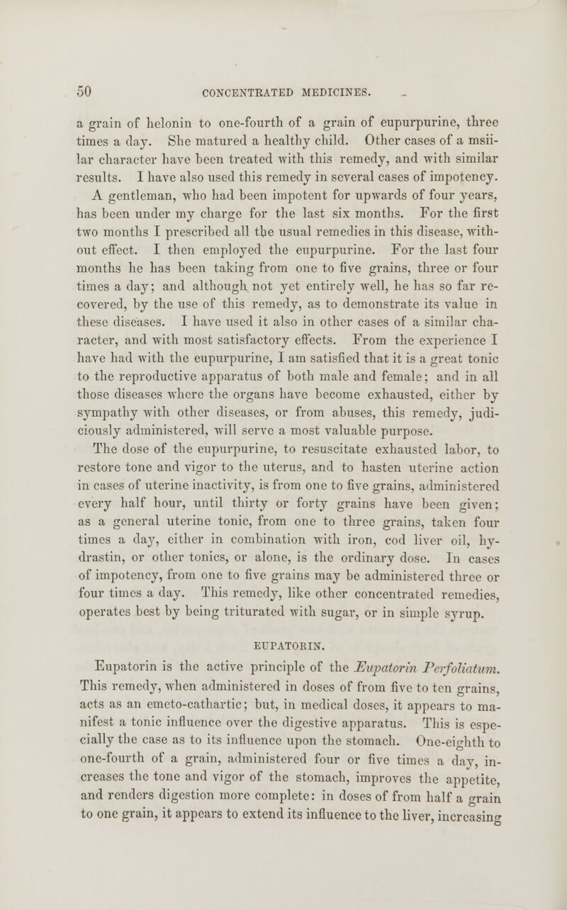 a grain of helonin to one-fourth of a grain of eupurpurine, three times a day. She matured a healthy child. Other cases of a msii- lar character have been treated with this remedy, and with similar results. I have also used this remedy in several cases of impotency. A gentleman, who had been impotent for upwards of four years, has been under my charge for the last six months. For the first two months I prescribed all the usual remedies in this disease, with- out effect. I then employed the eupurpurine. For the last four months he has been taking from one to five grains, three or four times a day; and although not yet entirely well, he has so far re- covered, by the use of this remedy, as to demonstrate its value in these diseases. I have used it also in other cases of a similar cha- racter, and with most satisfactory effects. From the experience I have had with the eupurpurine, I am satisfied that it is a great tonic to the reproductive apparatus of both male and female; and in all those diseases where the organs have become exhausted, either by sympathy with other diseases, or from abuses, this remedy, judi- ciously administered, will serve a most valuable purpose. The dose of the eupurpurine, to resuscitate exhausted labor, to restore tone and vigor to the uterus, and to hasten uterine action in cases of uterine inactivity, is from one to five grains, administered every half hour, until thirty or forty grains have been given; as a general uterine tonic, from one to three grains, taken four times a day, either in combination with iron, cod liver oil, hy- drastin, or other tonics, or alone, is the ordinary dose. In cases of impotency, from one to five grains may be administered three or four times a day. This remedy, like other concentrated remedies, operates best by being triturated with sugar, or in simple syrup. EUPATORIN. Eupatorin is the active principle of the Eupatorin Perfoliatum. This remedy, when administered in doses of from five to ten grains, acts as an emeto-cathartic; but, in medical doses, it appears to ma- nifest a tonic influence over the digestive apparatus. This is espe- cially the case as to its influence upon the stomach. One-eio-hth to one-fourth of a grain, administered four or five times a day, in- creases the tone and vigor of the stomach, improves the appetite, and renders digestion more complete: in doses of from half a grain to one grain, it appears to extend its influence to the liver, increasing