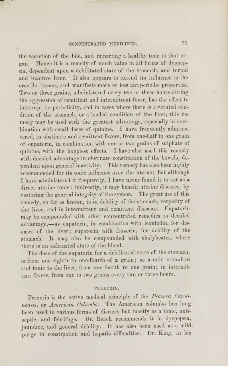 the secretion of the bile, and imparting a healthy tone to that or- gan. Hence it is a remedy of much value in all forms of dyspep- sia, dependent upon a debilitated state of the stomach, and torpid and inactive liver. It also appears to extend its influence to the erectile tissues, and manifests more or less antiperiodic properties. Two or three grains, administered every two or three hours during the aggression of remittent and intermittent fever, has the effect to interrupt its periodicity, and in cases where there is a vitiated con- dition of the stomach, or a loaded condition of the liver, this re- medy may be used with the greatest advantage, especially in com- bination with small doses of quinine. I have frequently adminis- tered, in obstinate and remittent fevers, from one-half to one grain of eupatorin, in combination with one or two grains of sulphate of quinine, with the happiest effects. I have also used this remedy with decided advantage in obstinate constipation of the bowels, de- pendent upon general inactivity. This remedy has also been highly recommended for its tonic influence over the uterus; but although I have administered it frequently, I have never found it to act as a direct uterine tonic: indirectly, it may benefit uterine diseases, by restoring the general integrity of the system. The great use of this remedy, so far as known, is in debility of the stomach, torpidity of the liver, and in intermittent and remittent diseases. Eupatorin may be compounded with other concentrated remedies to decided advantage,—as eupatorin, in combination with leontodin, for dis- eases of the liver; eupatorin with frazerin, for debility of the stomach. It may also be compounded with chalybeates, where there is an exhausted state of the blood. The dose of the eupatorin for a debilitated state of the stomach, is from one-eighth to one-fourth of a grain; as a mild stimulant and tonic to the liver, from one-fourth to one grain; in intermit- tent fevers, from one to two grains every two or three hours. FRAZERIN. Frazerin is the active medical principle of the Frazera Caroli- nensis, or American Columbo. The American columbo has long been used in various forms of disease, but mostly as a tonic, anti- septic, and febrifuge. Dr. Beach recommends it in dyspepsia, jaundice, and general debility. It has also been used as a mild purge in constipation and hepatic difficulties. Dr. King, in his