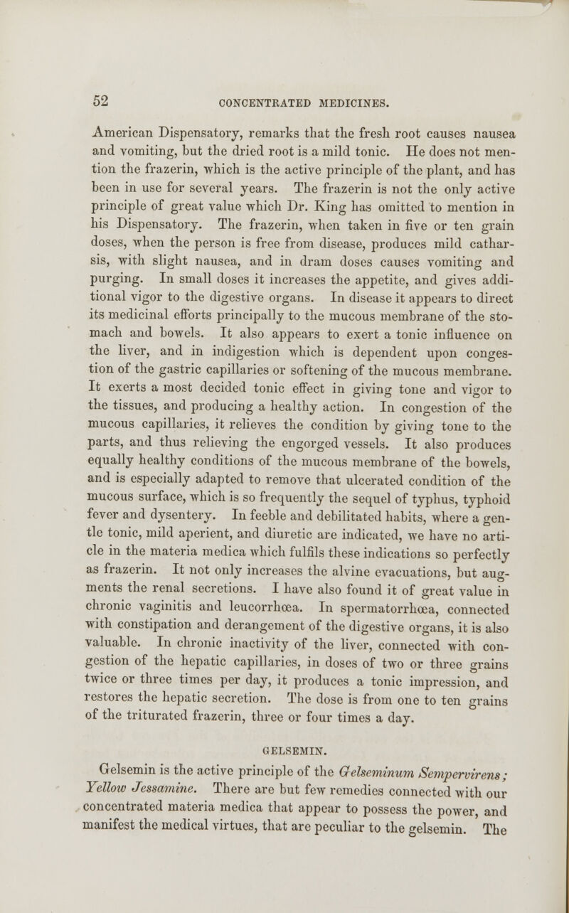 American Dispensatory, remarks that the fresh root causes nausea and vomiting, but the dried root is a mild tonic. He does not men- tion the frazerin, which is the active principle of the plant, and has been in use for several years. The frazerin is not the only active principle of great value which Dr. King has omitted to mention in his Dispensatory. The frazerin, when taken in five or ten grain doses, when the person is free from disease, produces mild cathar- sis, with slight nausea, and in dram doses causes vomiting and purging. In small doses it increases the appetite, and gives addi- tional vigor to the digestive organs. In disease it appears to direct its medicinal efforts principally to the mucous membrane of the sto- mach and bowels. It also appears to exert a tonic influence on the liver, and in indigestion which is dependent upon conges- tion of the gastric capillaries or softening of the mucous membrane. It exerts a most decided tonic effect in giving tone and vigor to the tissues, and producing a healthy action. In congestion of the mucous capillaries, it relieves the condition by giving tone to the parts, and thus relieving the engorged vessels. It also produces equally healthy conditions of the mucous membrane of the bowels, and is especially adapted to remove that ulcerated condition of the mucous surface, which is so frequently the sequel of typhus, typhoid fever and dysentery. In feeble and debilitated habits, where a gen- tle tonic, mild aperient, and diuretic are indicated, we have no arti- cle in the materia medica which fulfils these indications so perfectly as frazerin. It not only increases the alvine evacuations, but aug- ments the renal secretions. I have also found it of great value in chronic vaginitis and leucorrhoea. In spermatorrhoea, connected with constipation and derangement of the digestive organs, it is also valuable. In chronic inactivity of the liver, connected with con- gestion of the hepatic capillaries, in doses of two or three grains twice or three times per day, it produces a tonic impression, and restores the hepatic secretion. The dose is from one to ten grains of the triturated frazerin, three or four times a day. GELSEMIN. Gelsemin is the active principle of the Gfelseminum Sempervirens ; Yellow Jessamine. There are but few remedies connected with our concentrated materia medica that appear to possess the power and manifest the medical virtues, that are peculiar to the gelsemin. The
