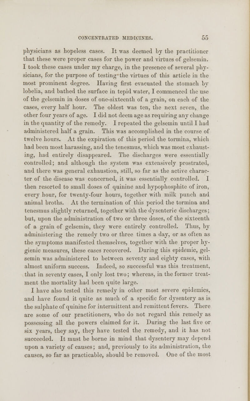 physicians as hopeless cases. It was deemed by the practitioner that these were proper cases for the power and virtues of gelsemin. I took these cases under my charge, in the presence of several phy- sicians, for the purpose of testing'the virtues of this article in the most prominent degree. Having first evacuated the stomach by lobelia, and bathed the surface in tepid water, I commenced the use of the gelsemin in doses of one-sixteenth of a grain, on each of the cases, every half hour. The oldest was ten, the next seven, the other four years of age. I did not deem age as requiring any change in the quantity of the remedy. I repeated the gelsemin until I had administered half a grain. This was accomplished in the course of twelve hours. At the expiration of this period the tormina, which had been most harassing, and the tenesmus, which was most exhaust- ing, had entirely disappeared. The discharges were essentially controlled; and although the system was extensively prostrated, and there was general exhaustion, still, so far as the active charac- ter of the disease was concerned, it was essentially controlled. I then resorted to small doses of quinine and hypophosphite of iron, every hour, for twenty-four hours, together with milk punch and animal broths. At the termination of this period the tormina and tenesmus slightly returned, together with the dysenteric discharges; but, upon the administration of two or three doses, of the sixteenth of a grain of gelsemin, they were entirely controlled. Thus, by administering the remedy two or three times a day, or as often as the symptoms manifested themselves, together with the proper hy- gienic measures, these cases recovered. During this epidemic, gel- semin was administered to between seventy and eighty cases, with almost uniform success. Indeed, so successful was this treatment, that in seventy cases, I only lost two; whereas, in the former treat- ment the mortality had been quite large. I have also tested this remedy in other most severe epidemics, and have found it quite as much of a specific for dysentery as is the sulphate of quinine for intermittent and remittent fevers. There are some of our practitioners, who do not regard this remedy as possessing all the powers claimed for it. During the last five or six years, they say, they have tested the remedy, and it has not succeeded. It must be borne in mind that dysentery may depend upon a variety of causes; and, previously to its administration, the causes, so far as practicable, should be removed. One of the most
