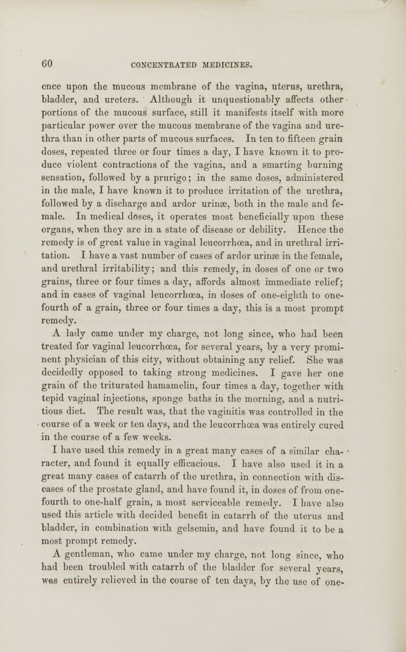 ence upon the mucous membrane of the vagina, uterus, urethra, bladder, and ureters. Although it unquestionably affects other portions of the mucous surface, still it manifests itself with more particular power over the mucous membrane of the vagina and ure- thra than in other parts of mucous surfaces. In ten to fifteen grain doses, repeated three or four times a day, I have known it to pro- duce violent contractions of the vagina, and a smarting burning sensation, followed by a prurigo; in the same doses, administered in the male, I have known it to produce irritation of the urethra, followed by a discharge and ardor urinse, both in the male and fe- male. In medical doses, it operates most beneficially upon these organs, when they are in a state of disease or debility. Hence the remedy is of great value in vaginal leucorrhoea, and in urethral irri- tation. I have a vast number of cases of ardor urinse in the female, and urethral irritability; and this remedy, in doses of one or two grains, three or four times a day, affords almost immediate relief; and in cases of vaginal leucorrhoea, in doses of one-eighth to one- fourth of a grain, three or four times a day, this is a most prompt remedy. A lady came under my charge, not long since, who had been treated for vaginal leucorrhoea, for several years, by a very promi- nent physician of this city, without obtaining any relief. She was decidedly opposed to taking strong medicines. I gave her one grain of the triturated hamamelin, four times a day, together with tepid vaginal injections, sponge baths in the morning, and a nutri- tious diet. The result was, that the vaginitis was controlled in the course of a week or ten days, and the leucorrhoea was entirely cured in the course of a few weeks. I have used this remedy in a great many cases of a similar cha- racter, and found it equally efficacious. I have also used it in a great many cases of catarrh of the urethra, in connection with dis- eases of the prostate gland, and have found it, in doses of from one- fourth to one-half grain, a most serviceable remedy. I have also used this article with decided benefit in catarrh of the uterus and bladder, in combination with gelsemin, and have found it to be a most prompt remedy. A gentleman, who came under my charge, not long since, who had been troubled with catarrh of the bladder for several years, was entirely relieved in the course of ten days, by the use of one-