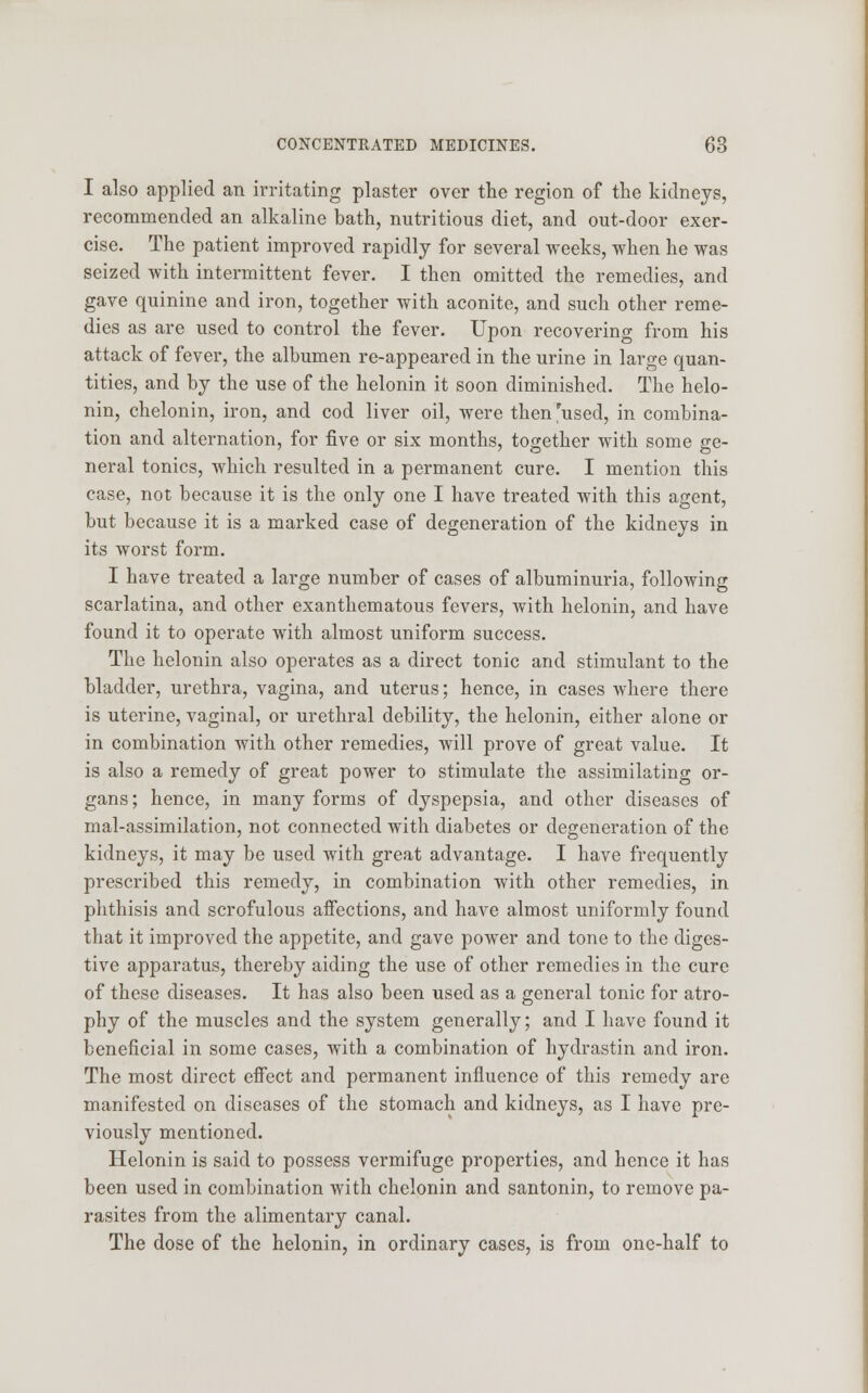 I also applied an irritating plaster over the region of the kidneys, recommended an alkaline bath, nutritious diet, and out-door exer- cise. The patient improved rapidly for several weeks, when he was seized with intermittent fever. I then omitted the remedies, and gave quinine and iron, together with aconite, and such other reme- dies as are used to control the fever. Upon recovering from his attack of fever, the albumen re-appeared in the urine in large quan- tities, and by the use of the helonin it soon diminished. The helo- nin, chelonin, iron, and cod liver oil, were then 'used, in combina- tion and alternation, for five or six months, together with some ge- neral tonics, which resulted in a permanent cure. I mention this case, not because it is the only one I have treated with this agent, but because it is a marked case of degeneration of the kidneys in its worst form. I have treated a large number of cases of albuminuria, following scarlatina, and other exanthematous fevers, with helonin, and have found it to operate with almost uniform success. The helonin also operates as a direct tonic and stimulant to the bladder, urethra, vagina, and uterus; hence, in cases where there is uterine, vaginal, or urethral debility, the helonin, either alone or in combination with other remedies, will prove of great value. It is also a remedy of great power to stimulate the assimilating or- gans ; hence, in many forms of dyspepsia, and other diseases of mal-assimilation, not connected with diabetes or degeneration of the kidneys, it may be used with great advantage. I have frequently prescribed this remedy, in combination with other remedies, in phthisis and scrofulous affections, and have almost uniformly found that it improved the appetite, and gave power and tone to the diges- tive apparatus, thereby aiding the use of other remedies in the cure of these diseases. It has also been used as a general tonic for atro- phy of the muscles and the system generally; and I have found it beneficial in some cases, with a combination of hydrastin and iron. The most direct effect and permanent influence of this remedy are manifested on diseases of the stomach and kidneys, as I have pre- viously mentioned. Helonin is said to possess vermifuge properties, and hence it has been used in combination with chelonin and santonin, to remove pa- rasites from the alimentary canal. The dose of the helonin, in ordinary cases, is from one-half to