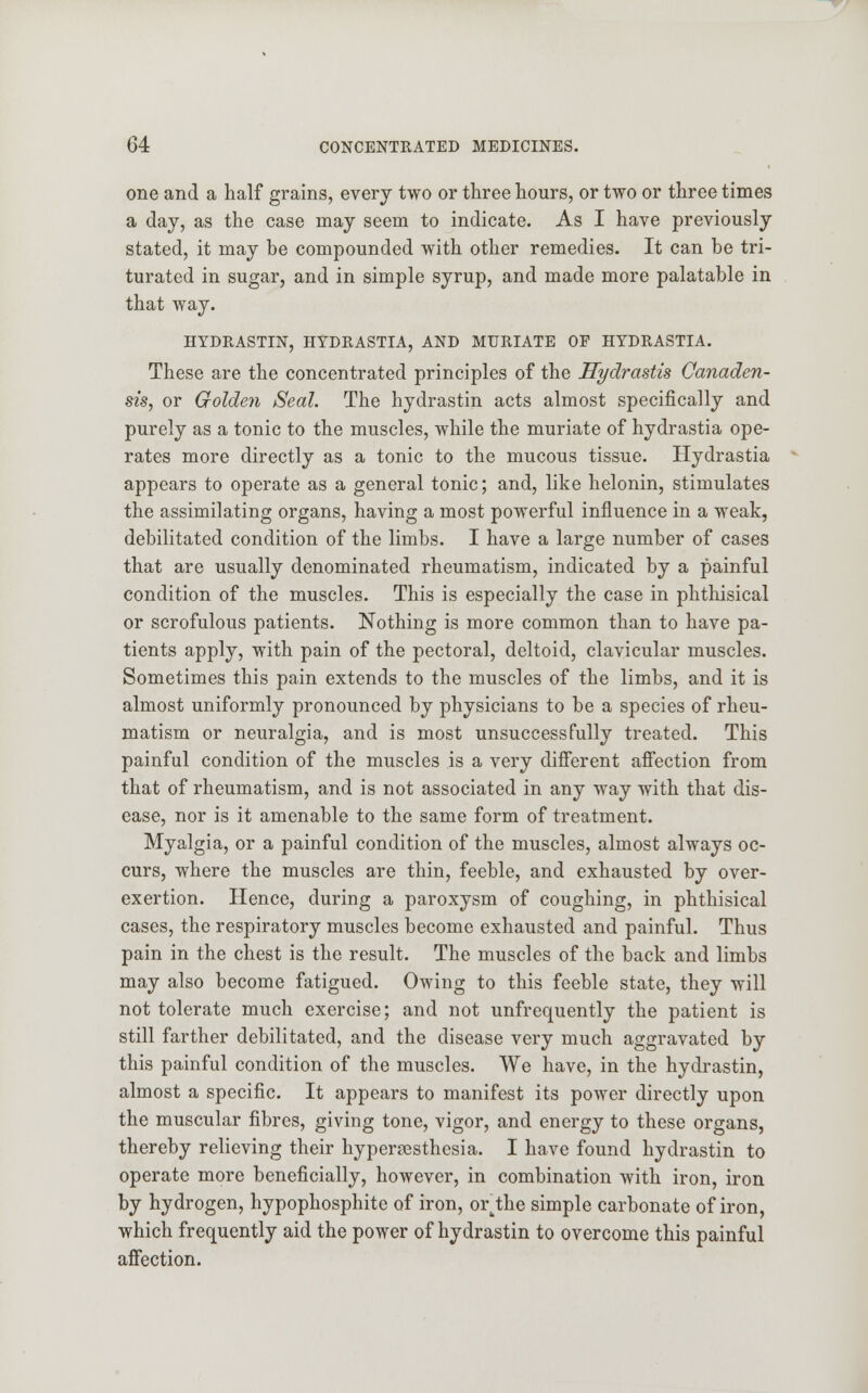 one and a half grains, every two or three hours, or two or three times a day, as the case may seem to indicate. As I have previously stated, it may be compounded with other remedies. It can be tri- turated in sugar, and in simple syrup, and made more palatable in that way. HYDRASTIN, HTDRASTIA, AND MURIATE OP HTDRASTIA. These are the concentrated principles of the Hydrastis Canaden- sis, or Golden Seal. The hydrastin acts almost specifically and purely as a tonic to the muscles, while the muriate of hydrastia ope- rates more directly as a tonic to the mucous tissue. Hydrastia appears to operate as a general tonic; and, like helonin, stimulates the assimilating organs, having a most powerful influence in a weak, debilitated condition of the limbs. I have a large number of cases that are usually denominated rheumatism, indicated by a painful condition of the muscles. This is especially the case in phthisical or scrofulous patients. Nothing is more common than to have pa- tients apply, with pain of the pectoral, deltoid, clavicular muscles. Sometimes this pain extends to the muscles of the limbs, and it is almost uniformly pronounced by physicians to be a species of rheu- matism or neuralgia, and is most unsuccessfully treated. This painful condition of the muscles is a very different affection from that of rheumatism, and is not associated in any way with that dis- ease, nor is it amenable to the same form of treatment. Myalgia, or a painful condition of the muscles, almost always oc- curs, where the muscles are thin, feeble, and exhausted by over- exertion. Hence, during a paroxysm of coughing, in phthisical cases, the respiratory muscles become exhausted and painful. Thus pain in the chest is the result. The muscles of the back and limbs may also become fatigued. Owing to this feeble state, they will not tolerate much exercise; and not unfrequently the patient is still farther debilitated, and the disease very much aggravated by this painful condition of the muscles. We have, in the hydrastin, almost a specific. It appears to manifest its power directly upon the muscular fibres, giving tone, vigor, and energy to these organs, thereby relieving their hyperesthesia. I have found hydrastin to operate more beneficially, however, in combination with iron, iron by hydrogen, hypophosphite of iron, or_the simple carbonate of iron, which frequently aid the power of hydrastin to overcome this painful affection.