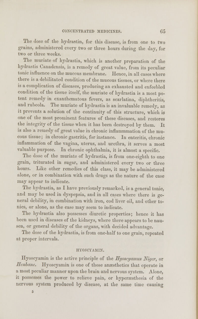 The dose of the hydrastin, for this disease, is from one to two grains, administered every two or three hours during the day, for two or three weeks. The muriate of hydrastia, which is another preparation of the hydrastis Canadensis, is a remedy of great value, from its peculiar tonic influence on the mucous membrane. Hence, in all cases where there is a debilitated condition of the mucous tissues, or where there is a complication of diseases, producing an exhausted and enfeebled condition of the tissue itself, the muriate of hydrastia is a most po- tent remedy in exanthematous fevers, as scarlatina, diphtheritis, and rubeola. The muriate of hydrastia is an invaluable remedy, as it prevents a solution of the continuity of this structure, which is one of the most prominent features of these diseases, and restores the integrity of the tissue when it has been destroyed by them. It is also a remedy of great value in chronic inflammmation of the mu- cous tissue; in chronic gastritis, for instance. In enteritis, chronic inflammation of the vagina, uterus, and urethra, it serves a most valuable purpose. In chronic ophthalmia, it is almost a specific. The dose of the muriate of hydrastia, is from one-eighth to one grain, triturated in sugar, and administered every two or three hours. Like other remedies of this class, it may be administered alone, or in combination with such drugs as the nature of the case may appear to indicate. The hydrastia, as I have previously remarked, is a general tonic, and may be used in dyspepsia, and in all cases where there is ge- neral debility, in combination with iron, cod liver oil, and other to- nics, or alone, as the case may seem to indicate. The hydrastia also possesses diuretic properties; hence it has been used in diseases of the kidneys, where there appears to be nau- sea, or general debility of the organs, with decided advantage. The dose of the hydrastia, is from one-half to one grain, repeated at proper intervals. HYOSCYAMIN. Hyoscyamin is the active principle of the Hyoscyamus Niger, or Henbane. Hyoscyamin is one of those anaesthetics that operate in a most peculiar manner upon the brain and nervous system. Alone, it possesses the power to relieve pain, or hyperesthesia of the nervous system produced by disease, at the same time causing