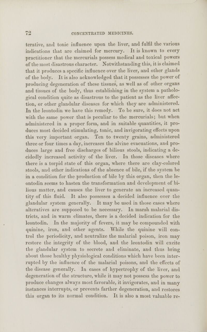 terative, and tonic influence upon the liver, and fulfil the various indications that are claimed for mercury. It is known to every practitioner that the mercurials possess medical and toxical powers of the most disastrous character. Notwithstanding this, it is claimed that it produces a specific influence over the liver, and other glands of the body. It is also acknowledged that it possesses the power of producing degeneration of these tissues, as well as of other organs and tissues of the body, thus establishing in the system a patholo- gical condition quite as disastrous to the patient as the liver affec- tion, or other glandular diseases for which they are administered. In the leontodin we have this remedy. To be sure, it does not act with the same power that is peculiar to the mercurials; but when administered in a proper form, and in suitable quantities, it pro- duces most decided stimulating, tonic, and invigorating effects upon this very important organ. Ten to twenty grains, administered three or four times a day, increases the alvine evacuations, and pro- duces large and free discharges of bilious stools, indicating a de- cidedly increased activity of the liver. In those diseases where there is a torpid state of this organ, where there are clay-colored stools, and other indications of the absence of bile, if the system be in a condition for the production of bile by this organ, then the le- ontodin seems to hasten the transformation and development of bi- lious matter, and causes the liver to generate an increased quan- tity of this fluid. It also possesses a decided influence over the glandular system generally. It may be used in those cases where alteratives are supposed to be necessary. In marsh malarial dis- tricts, and in warm climates, there is a decided indication for the leontodin. In the majority of fevers, it may be compounded with quinine, iron, and other agents. While the quinine will con- trol the periodicity, and neutralize the malarial poison, iron may restore the integrity of the blood, and the leontodin will excite the glandular system to secrete and eliminate, and thus bring about those healthy physiological conditions which have been inter- rupted by the influence of the malarial poisons, and the effects of the disease generally. In cases of hypertrophy of the liver, and degeneration of the structure, while it may not possess the power to produce changes always most favorable, it invigorates, and in many instances interrupts, or prevents farther degeneration, and restores this organ to its normal condition. It is also a most valuable re-