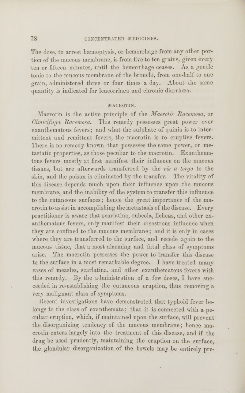 The dose, to arrest haemoptysis, or hemorrhage from any other por- tion of the mucous membrane, is from five to ten grains, given every ten or fifteen minutes, until the hemorrhage ceases. As a gentle tonic to the mucous membrane of the bronchi, from one-half to one grain, administered three or four times a day. About the same quantity is indicated for leucorrhoea and chronic diarrhoea. MACROTIN. Macrotin is the active principle of the Macrotis Racemosa, or Cimicifuga Racemosa. This remedy possesses great power over exanthematous fevers; and what the sulphate of quinia is to inter- mittent and remittent fevers, the macrotin is to eruptive fevers. There is no remedy known that possesses the same power, or me- tastatic properties, as those peculiar to the macrotin. Exanthema- tous fevers mostly at first manifest their influence on the mucous tissues, but are afterwards transferred by the vis a tergo to the skin, and the poison is eliminated by the transfer. The vitality of this disease depends much upon their influence upon the mucous membrane, and the inability of the system to transfer this influence to the cutaneous surfaces; hence the great importance of the ma- crotin to assist in accomplishing the metastasis of the disease. Every practitioner is aware that scarlatina, rubeola, lichens, and other ex- anthematous fevers, only manifest their disastrous influence when they are confined to the mucous membrane; and it is only in cases where they are transferred to the surface, and recede again to the mucous tissue, that a most alarming and fatal class of symptoms arise. The macrotin possesses the power to transfer this disease to the surface in a most remarkable degree. I have treated many cases of measles, scarlatina, and other exanthematous fevers with this remedy. By the administration of a few doses, I have suc- ceeded in re-establishing the cutaneous eruption, thus removing a very malignant class of symptoms. Recent investigations have demonstrated that typhoid fever be- longs to the class of exanthemata; that it is connected with a pe- culiar eruption, which, if maintained upon the surface, will prevent the disorganizing tendency of the mucous membrane; hence ma- crotin enters largely into the treatment of this disease, and if the drug be used prudently, maintaining the eruption on the surface, the glandular disorganization of the bowels may be entirely pre-