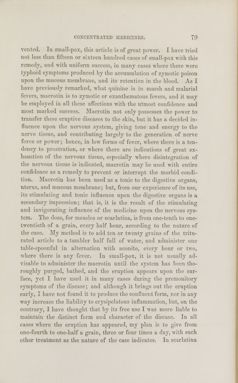 vented. In small-pox, this article is of great power. I have tried not less than fifteen or sixteen hundred cases of small-pox with this remedy, and with uniform success, in many cases where there were typhoid symptoms produced by the accumulation of zymotic poison upon the mucous membrane, and its retention in the blood. As I have previously remarked, what quinine is in marsh and malarial fevers, macrotin is to zymotic or exanthematous fevers, and it may be employed in all these affections with the utmost confidence and most marked success. Macrotin not only possesses the power to transfer these eruptive diseases to the skin, but it has a decided in- fluence upon the nervous system, giving tone and energy to the nerve tissue, and contributing largely to the generation of nerve force or power; hence, in low forms of fever, where there is a ten- dency to prostration, or where there are indications of great ex- haustion of the nervous tissue, especially where disintegration of the nervous tissue is indicated, macrotin may be used with entire confidence as a remedy to prevent or interrupt the morbid condi- tion. Macrotin has been used as a tonic to the digestive organs, uterus, and mucous membrane; but, from our experience of its use, its stimulating and tonic influence upon the digestive organs is a secondary impression; that is, it is the result of the stimulating and invigorating influence of the medicine upon the nervous sys- tem. The dose, for measles or scarlatina, is from one-tenth to one- twentieth of a grain, every half hour, according to the nature of the case. My method is to add ten or twenty grains of the tritu- rated article to a tumbler half full of water, and administer one table-spoonful in alternation with aconite, every hour or two, where there is any fever. In small-pox, it is not usually ad- visable to administer the macrotin until the system has been tho- roughly purged, bathed, and the eruption appears upon the sur- face, yet I have used it in many cases during the premonitory symptoms of the disease; and although it brings out the eruption early, I have not found it to produce the confluent form, nor in any way increase the liability to erysipelatous inflammation, but, on the contrary, I have thought that by its free use I was more liable to maintain the distinct form and character of the disease. In all cases where the eruption has appeared, my plan is to give from one-fourth to one-half a grain, three or four times a day, with such other treatment as the nature of the case indicates. In scarlatina