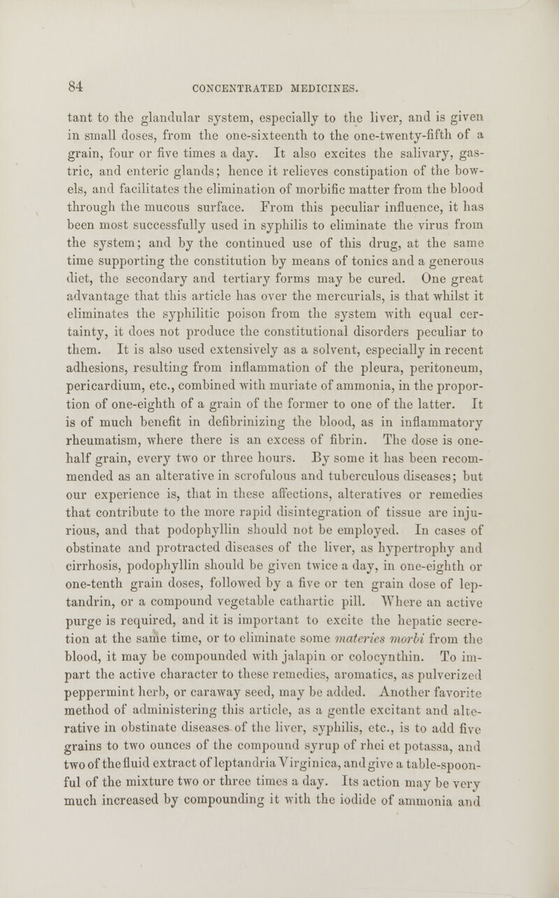 tant to the glandular system, especially to the liver, and is given in small doses, from the one-sixteenth to the one-twenty-fifth of a grain, four or five times a day. It also excites the salivary, gas- tric, and enteric glands; hence it relieves constipation of the bow- els, and facilitates the elimination of morbific matter from the blood through the mucous surface. From this peculiar influence, it has been most successfully used in syphilis to eliminate the virus from the system; and by the continued use of this drug, at the same time supporting the constitution by means of tonics and a generous diet, the secondary and tertiary forms may be cured. One great advantage that this article has over the mercurials, is that whilst it eliminates the syphilitic poison from the system with equal cer- tainty, it does not produce the constitutional disorders peculiar to them. It is also used extensively as a solvent, especially in recent adhesions, resulting from inflammation of the pleura, peritoneum, pericardium, etc., combined with muriate of ammonia, in the propor- tion of one-eighth of a grain of the former to one of the latter. It is of much benefit in defibrinizing the blood, as in inflammatory rheumatism, where there is an excess of fibrin. The dose is one- half grain, every two or three hours. By some it has been recom- mended as an alterative in scrofulous and tuberculous diseases; but our experience is, that in these affections, alteratives or remedies that contribute to the more rapid disintegration of tissue are inju- rious, and that podophyllin should not be employed. In cases of obstinate and protracted diseases of the liver, as hypertrophy and cirrhosis, podophyllin should be given twice a day, in one-eighth or one-tenth grain doses, followed by a five or ten grain dose of lep- tandrin, or a compound vegetable cathartic pill. Where an active purge is required, and it is important to excite the hepatic secre- tion at the same time, or to eliminate some motorics morbi from the blood, it may be compounded with jalapin or colocynthin. To im- part the active character to these remedies, aromatics, as pulverized peppermint herb, or caraway seed, may be added. Another favorite method of administering this article, as a gentle excitant and alte- rative in obstinate diseases of the liver, syphilis, etc., is to add five grains to two ounces of the compound syrup of rhei et potassa, and two of the fluid extract of leptandria Virginica, and give a table-spoon- ful of the mixture two or three times a day. Its action may be very much increased by compounding it with the iodide of ammonia and