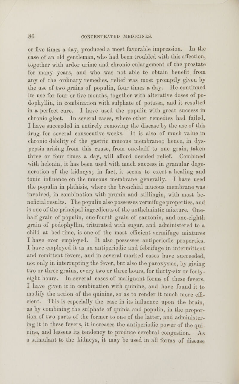 or five times a day, produced a most favorable impression. In the case of an old gentleman, who had been troubled with this affection, together with ardor urinse and chronic enlargement of the prostate for many years, and who was not able to obtain benefit from any of the ordinary remedies, relief was most promptly given by the use of two grains of populin, four times a day. He continued its use for four or five months, together with alterative doses of po- dophyllin, in combination with sulphate of potassa, and it resulted in a perfect cure. I have used the populin with great success in chronic gleet. In several cases, where other remedies had failed, I have succeeded in entirely removing the disease by the use of this drug for several consecutive weeks. It is also of much value in chronic debility of the gastric mucous membrane; hence, in dys- pepsia arising from this cause, from one-half to one grain, taken three or four times a day, will afford decided relief. Combined with helonin, it has been used with much success in granular dege- neration of the kidneys; in fact, it seems to exert a healing and tonic influence on the mucous membrane generally. I have used the populin in phthisis, where the bronchial mucous membrane was involved, in combination with prunin and stillingin, with most be- neficial results. The populin also possesses vermifuge properties, and is one of the principal ingredients of the anthelmintic mixture. One- half grain of populin, one-fourth grain of santonin, and one-eighth grain of podophyllin, triturated with sugar, and administered to a child at bed-time, is one of the most efficient vermifuge mixtures I have ever employed. It also possesses antiperiodic properties. I have employed it as an antiperiodic and febrifuge in intermittent and remittent fevers, and in several marked cases have succeeded, not only in interrupting the fever, but also the paroxysms, by giving two or three grains, every two or three hours, for thirty-six or forty- eight hours. In several cases of malignant forms of these fevers, I have given it in combination with quinine, and have found it to modify the action of the quinine, so as to render it much more effi- cient. This is especially the case in its influence upon the brain, as by combining the sulphate of quinia and populin, in the propor- tion of two parts of the former to one of the latter, and administer- ing it in these fevers, it increases the antiperiodic power of the qui- nine, and lessens its tendency to produce cerebral congestion. As a stimulant to the kidneys, it may be used in all forms of disease