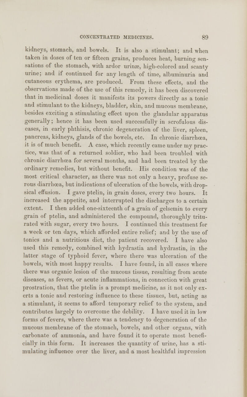 kidneys, stomach, and bowels. It is also a stimulant; and when taken in doses of ten or fifteen grains, produces heat, burning sen- sations of the stomach, with ardor urinse, high-colored and scanty urine; and if continued for any length of time, albuminuria and cutaneous erythema, are produced. From these effects, and the observations made of the use of this remedy, it has been discovered that in medicinal doses it manifests its powers directly as a tonic and stimulant to the kidneys, bladder, skin, and mucous membrane, besides exciting a stimulating effect upon the glandular apparatus generally; hence it has been used successfully in scrofulous dis- eases, in early phthisis, chronic degeneration of the liver, spleen, pancreas, kidneys, glands of the bowels, etc. In chronic diarrhoea, it is of much benefit. A case, which recently came under my prac- tice, was that of a returned soldier, who had been troubled with chronic diarrhoea for several months, and had been treated by the ordinary remedies, but without benefit. His condition was of the most critical character, as there was not only a heavy, profuse se- rous diarrhoea, but indications of ulceration of the bowels, with drop- sical effusion. I gave ptelin, in grain doses, every two hours. It increased the appetite, and interrupted the discharges to a certain extent. I then added one-sixteenth of a grain of gelsemin to every grain of ptelin, and administered the compound, thoroughly tritu- rated with sugar, every two hours. I continued this treatment for a week or ten days, which afforded entire relief; and by the use of tonics and a nutritious diet, the patient recovered. I have also used this remedy, combined with hydrastia and hydrastin, in the latter stage of typhoid fever, where there was ulceration of the bowels, with most happy results. I have found, in all cases where there was organic lesion of the mucous tissue, resulting from acute diseases, as fevers, or acute inflammations, in connection with great prostration, that the ptelin is a prompt medicine, as it not only ex- erts a tonic and restoring influence to these tissues, but, acting as a stimulant, it seems to afford temporary relief to the system, and contributes largely to overcome the debility. I have used it in low forms of fevers, where there was a tendency to degeneration of the mucous membrane of the stomach, bowels, and other organs, with carbonate of ammonia, and have found it to operate most benefi- cially in this form. It increases the quantity of urine, has a sti- mulating influence over the liver, and a most healthful impression