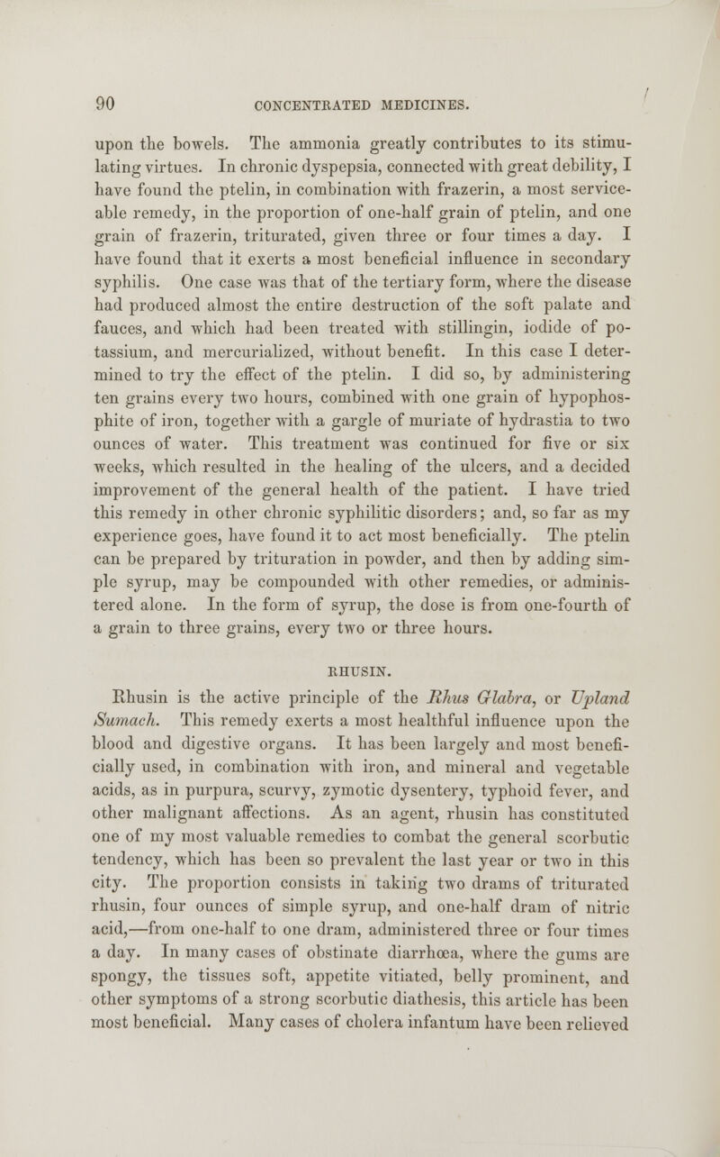 upon the bowels. The ammonia greatly contributes to its stimu- lating virtues. In chronic dyspepsia, connected with great debility, I have found the ptelin, in combination with frazerin, a most service- able remedy, in the proportion of one-half grain of ptelin, and one grain of frazerin, triturated, given three or four times a day. I have found that it exerts a most beneficial influence in secondary syphilis. One case was that of the tertiary form, where the disease had produced almost the entire destruction of the soft palate and fauces, and which had been treated with stillingin, iodide of po- tassium, and mercurialized, without benefit. In this case I deter- mined to try the effect of the ptelin. I did so, by administering ten grains every two hours, combined with one grain of hypophos- phite of iron, together with a gargle of muriate of hydrastia to two ounces of water. This treatment was continued for five or six weeks, which resulted in the healing of the ulcers, and a decided improvement of the general health of the patient. I have tried this remedy in other chronic syphilitic disorders; and, so far as my experience goes, have found it to act most beneficially. The ptelin can be prepared by trituration in powder, and then by adding sim- ple syrup, may be compounded with other remedies, or adminis- tered alone. In the form of syrup, the dose is from one-fourth of a grain to three grains, every two or three hours. RHUSIN. Rhusin is the active principle of the Rhus Glabra, or Upland /Sumach. This remedy exerts a most healthful influence upon the blood and digestive organs. It has been largely and most benefi- cially used, in combination with iron, and mineral and vegetable acids, as in purpura, scurvy, zymotic dysentery, typhoid fever, and other malignant affections. As an agent, rhusin has constituted one of my most valuable remedies to combat the general scorbutic tendency, which has been so prevalent the last year or two in this city. The proportion consists in taking two drams of triturated rhusin, four ounces of simple syrup, and one-half dram of nitric acid,—from one-half to one dram, administered three or four times a day. In many cases of obstinate diarrhoea, where the gums are spongy, the tissues soft, appetite vitiated, belly prominent, and other symptoms of a strong scorbutic diathesis, this article has been most beneficial. Many cases of cholera infantum have been relieved