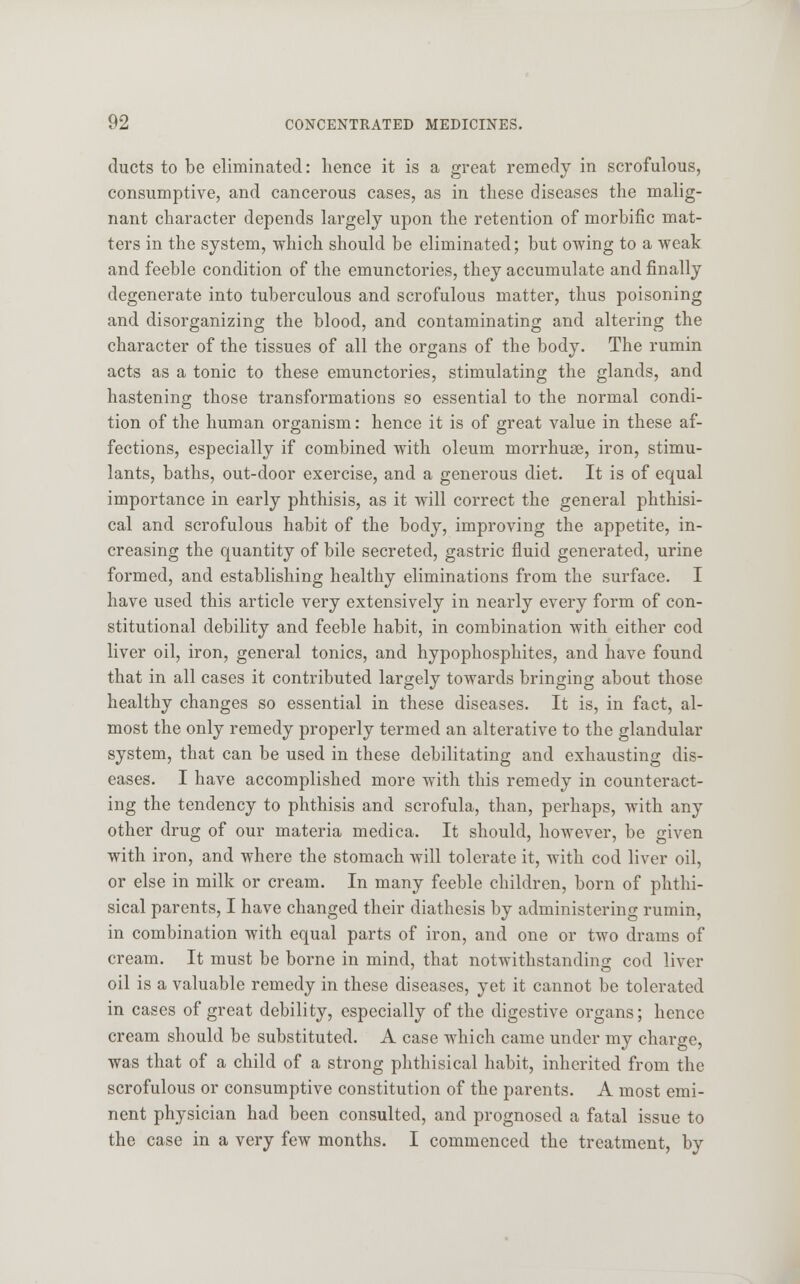 ducts to be eliminated: hence it is a great remedy in scrofulous, consumptive, and cancerous cases, as in these diseases the malig- nant character depends largely upon the retention of morbific mat- ters in the system, which should be eliminated; but owing to a weak and feeble condition of the emunctories, they accumulate and finally degenerate into tuberculous and scrofulous matter, thus poisoning and disorganizing the blood, and contaminating and altering the character of the tissues of all the organs of the body. The rumin acts as a tonic to these emunctories, stimulating the glands, and hastening those transformations so essential to the normal condi- tion of the human organism: hence it is of great value in these af- fections, especially if combined with oleum morrhuae, iron, stimu- lants, baths, out-door exercise, and a generous diet. It is of equal importance in early phthisis, as it will correct the general phthisi- cal and scrofulous habit of the body, improving the appetite, in- creasing the quantity of bile secreted, gastric fluid generated, urine formed, and establishing healthy eliminations from the surface. I have used this article very extensively in nearly every form of con- stitutional debility and feeble habit, in combination with either cod liver oil, iron, general tonics, and hypophosphites, and have found that in all cases it contributed largely towards bringing about those healthy changes so essential in these diseases. It is, in fact, al- most the only remedy properly termed an alterative to the glandular system, that can be used in these debilitating and exhausting dis- eases. I have accomplished more with this remedy in counteract- ing the tendency to phthisis and scrofula, than, perhaps, with any other drug of our materia medica. It should, however, be given with iron, and where the stomach will tolerate it, with cod liver oil, or else in milk or cream. In many feeble children, born of phthi- sical parents, I have changed their diathesis by administering rumin, in combination with equal parts of iron, and one or two drams of cream. It must be borne in mind, that notwithstanding cod liver oil is a valuable remedy in these diseases, yet it cannot be tolerated in cases of great debility, especially of the digestive organs; hence cream should be substituted. A case which came under my charge, was that of a child of a strong phthisical habit, inherited from the scrofulous or consumptive constitution of the parents. A most emi- nent physician had been consulted, and prognosed a fatal issue to the case in a very few months. I commenced the treatment, by