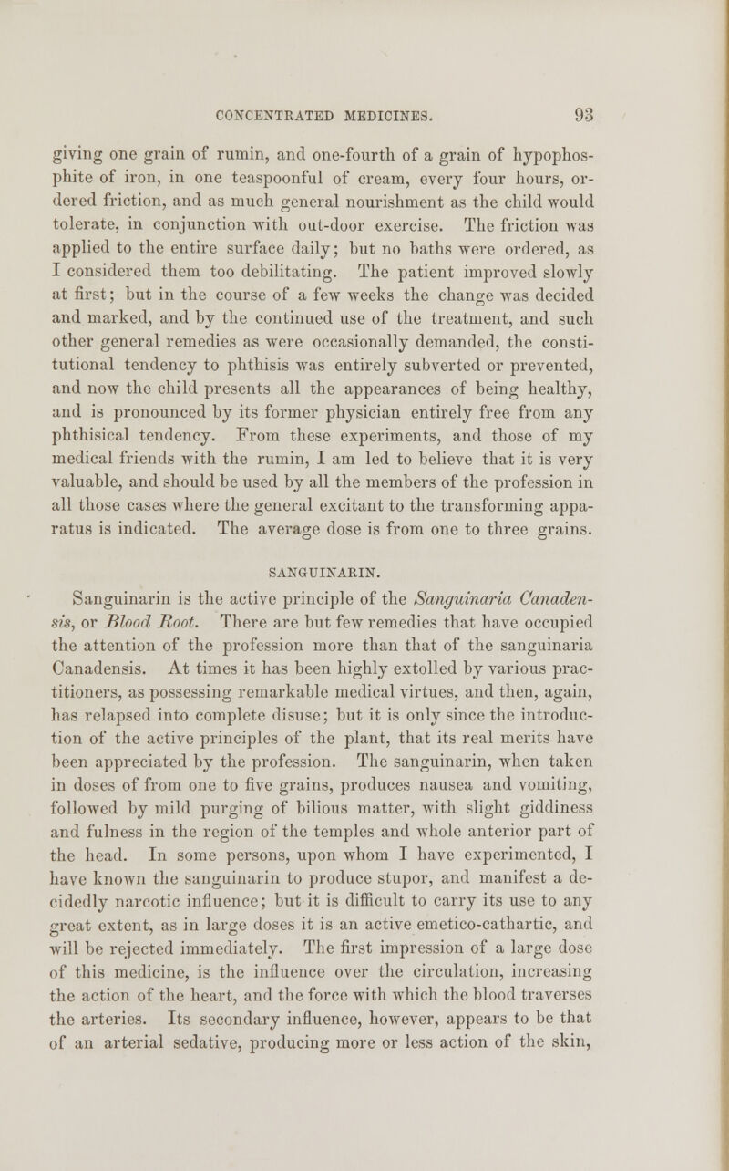 giving one grain of rumin, and one-fourth of a grain of hypophos- phite of iron, in one teaspoonful of cream, every four hours, or- dered friction, and as much general nourishment as the child would tolerate, in conjunction with out-door exercise. The friction was applied to the entire surface daily; but no baths were ordered, as I considered them too debilitating. The patient improved slowly at first; but in the course of a few weeks the change was decided and marked, and by the continued use of the treatment, and such other general remedies as were occasionally demanded, the consti- tutional tendency to phthisis was entirely subverted or prevented, and now the child presents all the appearances of being healthy, and is pronounced by its former physician entirely free from any phthisical tendency. From these experiments, and those of my medical friends with the rumin, I am led to believe that it is very valuable, and should be used by all the members of the profession in all those cases where the general excitant to the transforming appa- ratus is indicated. The average dose is from one to three grains. SANGUINARIN. Sanguinarin is the active principle of the Sanguinaria Canaden- sis, or Blood Root. There are but few remedies that have occupied the attention of the profession more than that of the sanguinaria Canadensis. At times it has been highly extolled by various prac- titioners, as possessing remarkable medical virtues, and then, again, has relapsed into complete disuse; but it is only since the introduc- tion of the active principles of the plant, that its real merits have been appreciated by the profession. The sanguinarin, when taken in doses of from one to five grains, produces nausea and vomiting, followed by mild purging of bilious matter, with slight giddiness and fulness in the region of the temples and whole anterior part of the head. In some persons, upon whom I have experimented, I have known the sanguinarin to produce stupor, and manifest a de- cidedly narcotic influence; but it is difficult to carry its use to any great extent, as in large doses it is an active emetico-cathartic, and will be rejected immediately. The first impression of a large dose of this medicine, is the influence over the circulation, increasing the action of the heart, and the force with which the blood traverses the arteries. Its secondary influence, however, appears to be that of an arterial sedative, producing more or less action of the skin,