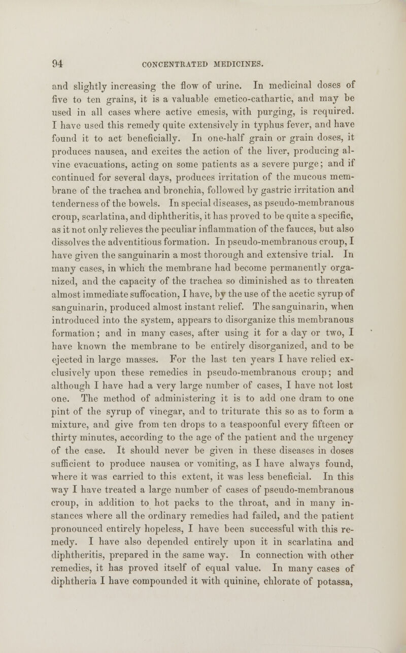 and slightly increasing the flow of urine. In medicinal doses of five to ten grains, it is a valuable emetico-cathartic, and may be used in all cases where active emesis, with purging, is required. I have used this remedy quite extensively in typhus fever, and have found it to act beneficially. In one-half grain or grain doses, it produces nausea, and excites the action of the liver, producing al- vine evacuations, acting on some patients as a severe purge; and if continued for several days, produces irritation of the mucous mem- brane of the trachea and bronchia, followed by gastric irritation and tenderness of the bowels. In special diseases, as pseudo-membranous croup, scarlatina, and diphtheritis, it has proved to be quite a specific, as it not only relieves the peculiar inflammation of the fauces, but also dissolves the adventitious formation. In pseudo-membranous croup, I have given the sanguinarin a most thorough and extensive trial. In many cases, in which the membrane had become permanently orga- nized, and the capacity of the trachea so diminished as to threaten almost immediate suffocation, I have, by the use of the acetic syrup of sanguinarin, produced almost instant relief. The sanguinarin, when introduced into the system, appears to disorganize this membranous formation; and in many cases, after using it for a day or two, I have known the membrane to be entirely disorganized, and to be ejected in large masses. For the last ten years I have relied ex- clusively upon these remedies in pseudo-membranous croup; and although I have had a very large number of cases, I have not lost one. The method of administering it is to add one dram to one pint of the syrup of vinegar, and to triturate this so as to form a mixture, and give from ten drops to a teaspoonful every fifteen or thirty minutes, according to the age of the patient and the urgency of the case. It should never be given in these diseases in doses sufficient to produce nausea or vomiting, as I have always found, where it was carried to this extent, it was less beneficial. In this way I have treated a large number of cases of pseudo-membranous croup, in addition to hot packs to the throat, and in many in- stances where all the ordinary remedies had failed, and the patient pronounced entirely hopeless, I have been successful with this re- medy. I have also depended entirely upon it in scarlatina and diphtheritis, prepared in the same way. In connection with other remedies, it has proved itself of equal value. In many cases of diphtheria I have compounded it with quinine, chlorate of potassa,