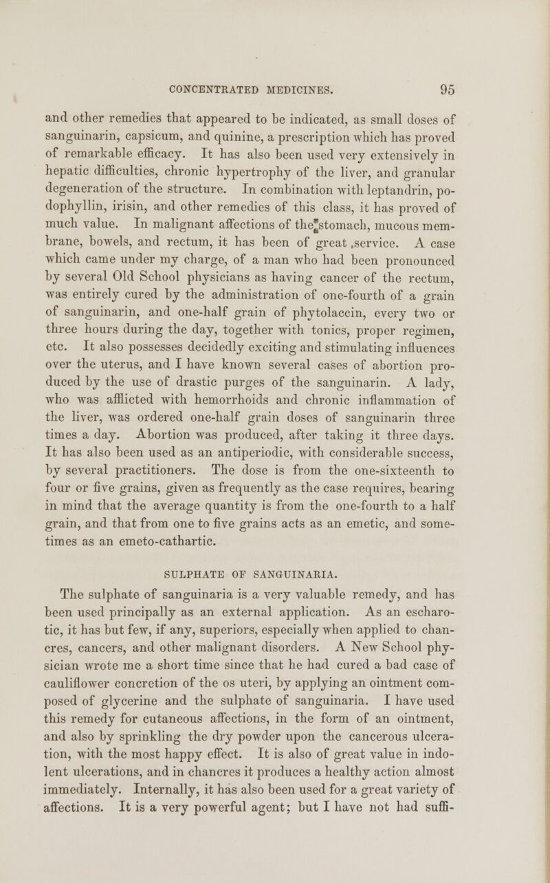 and other remedies that appeared to be indicated, as small doses of sanguinarin, capsicum, and quinine, a prescription which has proved of remarkable efficacy. It has also been used very extensively in hepatic difficulties, chronic hypertrophy of the liver, and granular degeneration of the structure. In combination with leptandrin, po- dophyllin, irisin, and other remedies of this class, it has proved of much value. In malignant affections of thestomach, mucous mem- brane, bowels, and rectum, it has been of great .service. A case which came under my charge, of a man who had been pronounced by several Old School physicians as having cancer of the rectum, was entirely cured by the administration of one-fourth of a grain of sanguinarin, and one-half grain of phytolaccin, every two or three hours during the day, together with tonics, proper regimen, etc. It also possesses decidedly exciting and stimulating influences over the uterus, and I have known several cases of abortion pro- duced by the use of drastic purges of the sanguinarin. A lady, who was afflicted with hemorrhoids and chronic inflammation of the liver, was ordered one-half grain doses of sanguinarin three times a day. Abortion was produced, after taking it three days. It has also been used as an antiperiodic, with considerable success, by several practitioners. The dose is from the one-sixteenth to four or five grains, given as frequently as the case requires, bearing in mind that the average quantity is from the one-fourth to a half grain, and that from one to five grains acts as an emetic, and some- times as an emeto-cathartic. SULPHATE OF SANGUINARIA. The sulphate of sanguinaria is a very valuable remedy, and has been used principally as an external application. As an escharo- tic, it has but few, if any, superiors, especially when applied to chan- cres, cancers, and other malignant disorders. A New School phy- sician wrote me a short time since that he had cured a bad case of cauliflower concretion of the os uteri, by applying an ointment com- posed of glycerine and the sulphate of sanguinaria. I have used this remedy for cutaneous affections, in the form of an ointment, and also by sprinkling the dry powder upon the cancerous ulcera- tion, with the most happy effect. It is also of great value in indo- lent ulcerations, and in chancres it produces a healthy action almost immediately. Internally, it has also been used for a great variety of affections. It is a very powerful agent; but I have not had sufE-