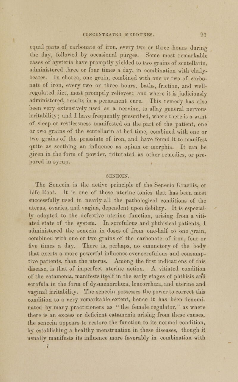 equal parts of carbonate of iron, every two or three hours during the day, followed by occasional purges. Some most remarkable cases of hysteria have promptly yielded to two grains of scutellarin, administered three or four times a day, in combination with chaly- beates. In chorea, one grain, combined with one or two of carbo- nate of iron, every two or three hours, baths, friction, and well- regulated diet, most promptly relieves; and where it is judiciously administered, results in a permanent cure. This remedy has also been very extensively used as a nervine, to allay general nervous irritability; and I have frequently prescribed, where there is a want of sleep or restlessness manifested on the part of the patient, one or two grains of the scutellarin at bed-time, combined with one or two grains of the prussiate of iron, and have found it to manifest quite as soothing an influence as opium or morphia. It can be given in the form of powder, triturated as other remedies, or pre- pared in syrup. , SENECIN. The Senecin is the active principle of the Senecio Gracilis, or Life Root. It is one of those uterine tonics that has been most successfully used in nearly all the pathological conditions of the uterus, ovaries, and vagina, dependent upon debility. It is especial- ly adapted to the defective uterine function, arising from a viti- ated state of the system. In scrofulous and phthisical patients, I administered the senecin in doses of from one-half to one grain, combined with one or two grains of the carbonate of iron, four or five times a day. There is, perhaps, no emunctory of the body that exerts a more powerful influence over scrofulous and consump- tive patients, than the uterus. Among the first indications of this disease, is that of imperfect uterine action. A vitiated condition of the catamenia, manifests itself in the early stages of phthisis and scrofula in the form of dysmenorrhea, leucorrhoea, and uterine and vaginal irritability. The senecin possesses the power to correct this condition to a very remarkable extent, hence it has been denomi- nated by many practitioners as the female regulator, as where there is an excess or deficient catamenia arising from these causes, the senecin appears to restore the function to its normal condition, by establishing a healthy menstruation in these diseases, though it usually manifests its influence more favorably in combination with 7