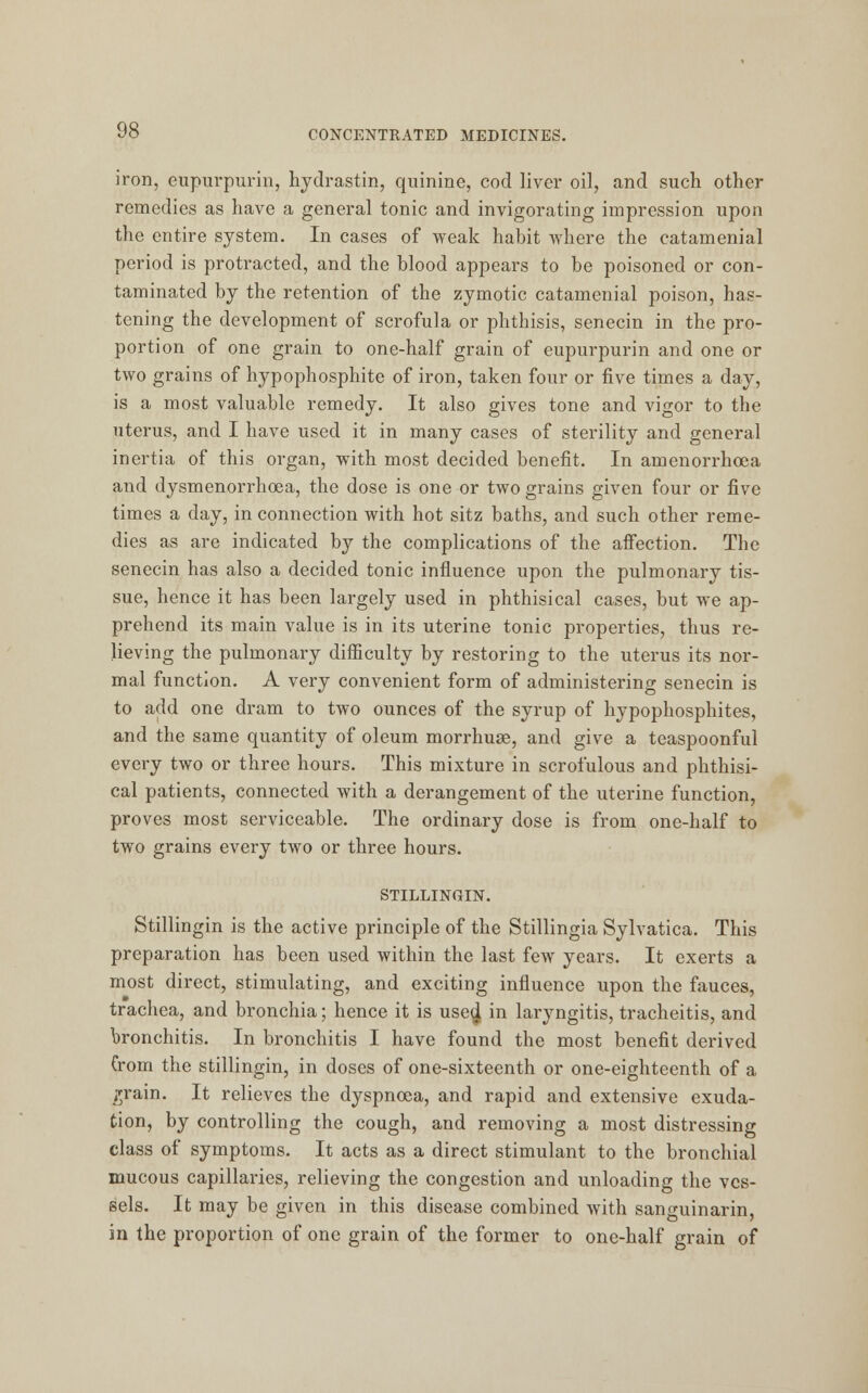 iron, eupurpurin, hydrastin, quinine, cod liver oil, and such other remedies as have a general tonic and invigorating impression upon the entire system. In cases of weak habit where the catamenial period is protracted, and the blood appears to be poisoned or con- taminated by the retention of the zymotic catamenial poison, has- tening the development of scrofula or phthisis, senecin in the pro- portion of one grain to one-half grain of eupurpurin and one or two grains of hypophosphite of iron, taken four or five times a day, is a most valuable remedy. It also gives tone and vigor to the uterus, and I have used it in many cases of sterility and general inertia of this organ, with most decided benefit. In amenorrhcea and dysmenorrhoea, the dose is one or two grains given four or five times a day, in connection with hot sitz baths, and such other reme- dies as are indicated by the complications of the affection. The senecin has also a decided tonic influence upon the pulmonary tis- sue, hence it has been largely used in phthisical cases, but we ap- prehend its main value is in its uterine tonic properties, thus re- lieving the pulmonary difficulty by restoring to the uterus its nor- mal function. A very convenient form of administering senecin is to add one dram to two ounces of the syrup of hypophosphites, and the same quantity of oleum morrhuaB, and give a teaspoonful every two or three hours. This mixture in scrofulous and phthisi- cal patients, connected with a derangement of the uterine function, proves most serviceable. The ordinary dose is from one-half to two grains every two or three hours. STILLINGIN. Stillingin is the active principle of the Stillingia Sylvatica. This preparation has been used within the last few years. It exerts a most direct, stimulating, and exciting influence upon the fauces, trachea, and bronchia; hence it is usee] in laryngitis, tracheitis, and bronchitis. In bronchitis I have found the most benefit derived Crom the stillingin, in doses of one-sixteenth or one-eighteenth of a grain. It relieves the dyspnoea, and rapid and extensive exuda- tion, by controlling the cough, and removing a most distressing class of symptoms. It acts as a direct stimulant to the bronchial mucous capillaries, relieving the congestion and unloading the ves- sels. It may be given in this disease combined with sanguinarin, in the proportion of one grain of the former to one-half grain of