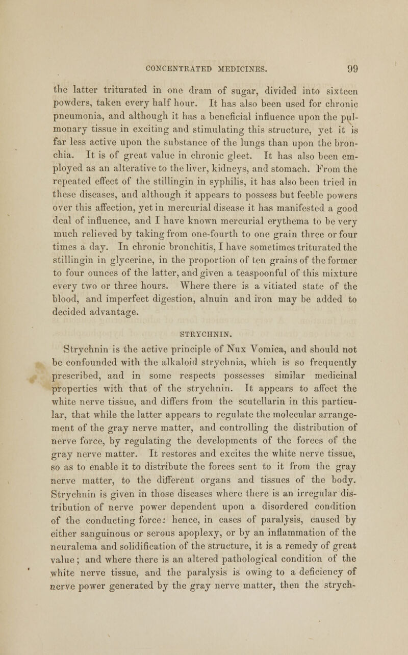 the latter triturated in one dram of sugar, divided into sixteen powders, taken every half hour. It has also been used for chronic pneumonia, and although it has a beneficial influence upon the pul- monary tissue in exciting and stimulating this structure, yet it is far less active upon the substance of the lungs than upon the bron- chia. It is of great value in chronic gleet. It has also been em- ployed as an alterative to the liver, kidneys, and stomach. From the repeated effect of the stillingin in syphilis, it has also been tried in these diseases, and although it appears to possess but feeble powers over this affection, yet in mercurial disease it has manifested a good deal of influence, and I have known mercurial erythema to be very much relieved by taking from one-fourth to one grain three or four times a day. In chronic bronchitis, I have sometimes triturated the stillingin in glycerine, in the proportion of ten grains of the former to four ounces of the latter, and given a teaspoonful of this mixture every two or three hours. Where there is a vitiated state of the blood, and imperfect digestion, alnuin and iron may be added to decided advantage. STRYCHNIN. Strychnin is the active principle of Nux Vomica, and should not be confounded with the alkaloid strychnia, which is so frequently prescribed, and in some respects possesses similar medicinal properties with that of the strychnin. It appears to affect the white nerve tissue, and differs from the scutellarin in this particu- lar, that while the latter appears to regulate the molecular arrange- ment of the gray nerve matter, and controlling the distribution of nerve force, by regulating the developments of the forces of the gray nerve matter. It restores and excites the white nerve tissue, so as to enable it to distribute the forces sent to it from the gray nerve matter, to the different organs and tissues of the body. Strychnin is given in those diseases where there is an irregular dis- tribution of nerve power dependent upon a disordered condition of the conducting force: hence, in cases of paralysis, caused by either sanguinous or serous apoplexy, or by an inflammation of the neuralema and solidification of the structure, it is a remedy of great value; and where there is an altered pathological condition of the white nerve tissue, and the paralysis is owing to a deficiency of nerve power generated by the gray nerve matter, then the strych-