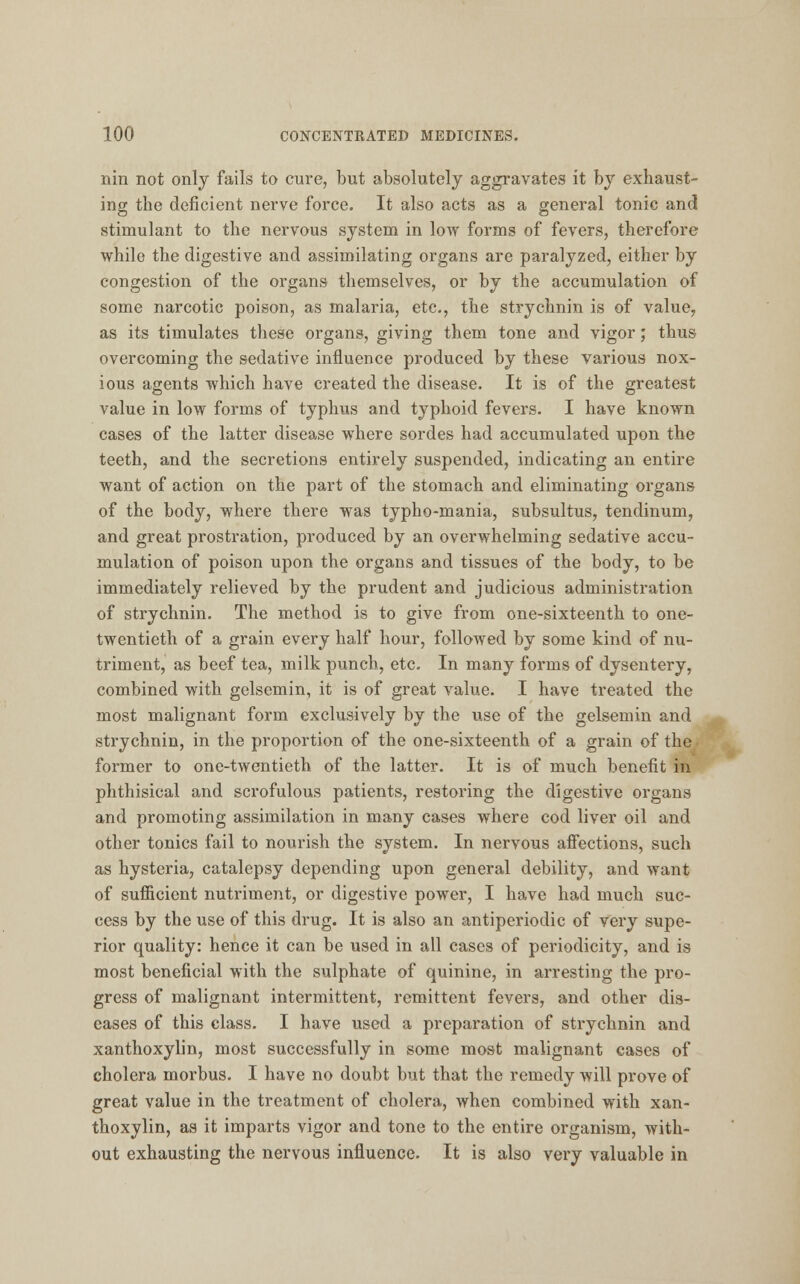 nin not only fails to cure, but absolutely aggravates it by exhaust- ing the deficient nerve force. It also acts as a general tonic and stimulant to the nervous system in low forms of fevers, therefore while the digestive and assimilating organs are paralyzed, either by congestion of the organs themselves, or by the accumulation of some narcotic poison, as malaria, etc., the strychnin is of value, as its timulates these organs, giving them tone and vigor; thus overcoming the sedative influence produced by these various nox- ious agents which have created the disease. It is of the greatest value in low forms of typhus and typhoid fevers. I have known cases of the latter disease where sordes had accumulated upon the teeth, and the secretions entirely suspended, indicating an entire want of action on the part of the stomach and eliminating organs of the body, where there was typho-mania, subsultus, tendinum, and great prostration, produced by an overwhelming sedative accu- mulation of poison upon the organs and tissues of the body, to be immediately relieved by the prudent and judicious administration of strychnin. The method is to give from one-sixteenth to one- twentieth of a grain every half hour, followed by some kind of nu- triment, as beef tea, milk punch, etc. In many forms of dysentery, combined with gelsemin, it is of great value. I have treated the most malignant form exclusively by the use of the gelsemin and strychnin, in the proportion of the one-sixteenth of a grain of the former to one-twentieth of the latter. It is of much benefit in phthisical and scrofulous patients, restoring the digestive organs and promoting assimilation in many cases where cod liver oil and other tonics fail to nourish the system. In nervous affections, such as hysteria, catalepsy depending upon general debility, and want of sufficient nutriment, or digestive power, I have had much suc- cess by the use of this drug. It is also an antiperiodic of very supe- rior quality: hence it can be used in all cases of periodicity, and is most beneficial with the sulphate of quinine, in arresting the pro- gress of malignant intermittent, remittent fevers, and other dis- eases of this class. I have used a preparation of strychnin and xanthoxylin, most successfully in some most malignant cases of cholera morbus. I have no doubt but that the remedy will prove of great value in the treatment of cholera, when combined with xan- thoxylin, as it imparts vigor and tone to the entire organism, with- out exhausting the nervous influence. It is also very valuable in