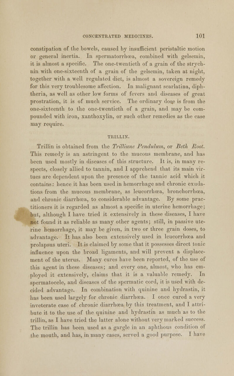 constipation of the bowels, caused by insufficient peristaltic motion or general inertia. In spermatorrhoea, combined with gelsemin, it is almost a specific. The one-twentieth of a grain of the strych- nin with one-sixteenth of a grain of the gelsemin, taken at night, together with a well regulated diet, is almost a sovereign remedy for this very troublesome affection. In malignant scarlatina, diph- theria, as well as other low forms of fevers and diseases of great prostration, it is of much service. The ordinary dos,e is from the one-sixteenth to the one-twentieth of a grain, and may be com- pounded with iron, xanthoxylin, or such other remedies as the case may require. TRILLIN. Trillin is obtained from the Trillium Pendulum, or Beth Root. This remedy is an astringent to the mucous membrane, and has been used mostly in diseases of this structure. It is, in many re- spects, closely allied to tannin, and I apprehend that its main vir- tues are dependent upon the presence of the tannic acid which it contains: hence it has been used in hemorrhage and chronic exuda- tions from the mucous membrane, as leucorrhcea, bronchorrhoea, and chronic diarrhoea, to considerable advantage. By some prac- titioners it is regarded as almost a specific in uterine hemorrhage; but, although I have tried it extensively in these diseases, I have not found it as reliable as many other agents; still, in passive ute- rine hemorrhage, it may be given, in two or three grain doses, to advantage. It has also been extensively used in leucorrhcea and prolapsus uteri. It is claimed by some that it possesses direct tonic influence upon the broad ligaments, and will prevent a displace- ment of the uterus. Many cures have been reported, of the use of this agent in these diseases; and every one, almost, who has em- ployed it extensively, claims that it is a valuable remedy. In spermatocele, and diseases of the spermatic cord, it is used with de- cided advantage. In combination with quinine and hydrastin, it has been used largely for chronic diarrhoea. I once cured a very inveterate case of chronic diarrhoea by this treatment, and I attri- bute it to the use of the quinine and hydrastin as much as to the trillin, as I have tried the latter alone without very marked success. The trillin has been used as a gargle in an aphthous condition of the mouth, and has, in many cases, served a good purpose. I have