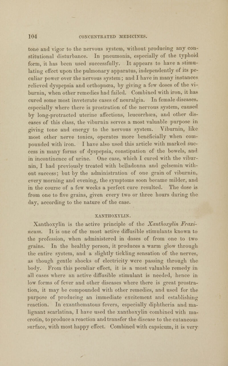 tone and vigor to the nervous system, without producing any con- stitutional disturbance. In pneumonia, especially of the typhoid form, it has been used successfully. It appears to have a stimu- lating effect upon the pulmonary apparatus, independently of its pe- culiar power over the nervous system; and I have in many instances relieved dyspepsia and orthopncea, by giving a few doses of the vi- burnin, when other remedies had failed. Combined with iron, it has cured some most inveterate cases of neuralgia. In female diseases, especially where there is prostration of the nervous system, caused by long-protracted uterine affections, leucorrhoea, and other dis- eases of this class, the viburnin serves a most valuable purpose in giving tone and energy to the nervous system. Viburnin, like most other nerve tonics, operates more beneficially when com- pounded with iron. I have also used this article with marked suc- cess in many forms of dyspepsia, constipation of the bowels, and in incontinence of urine. One case, which I cured with the vibur- nin, I had previously treated with belladonna and gelsemin with- out success; but by the administration of one grain of viburnin, every morning and evening, the symptoms soon became milder, and in the course of a few weeks a perfect cure resulted. The dose is from one to five grains, given every two or three hours during the day, according to the nature of the case. XANTHOXYLIN. Xanthoxylin is the active principle of the Xanthoxylin Fraxi- neum. It is one of the most active diffusible stimulants known to the profession, when administered in doses of from one to two grains. In the healthy person, it produces a warm glow through the entire system, and a slightly tickling sensation of the nerves, as though gentle shocks of electricity were passing through the body. From this peculiar effect, it is a most valuable remedy in all cases where an active diffusible stimulant is needed, hence in low forms of fever and other diseases where there is great prostra- tion, it may be compounded with other remedies, and used for the purpose of producing an immediate excitement and establishing reaction. In exanthematous fevers, especially diphtheria and ma- lignant scarlatina, I have used the xanthoxylin combined with ma- crotin, to produce a reaction and transfer the disease to the cutaneous surface, with most happy effect. Combined with capsicum, it is very