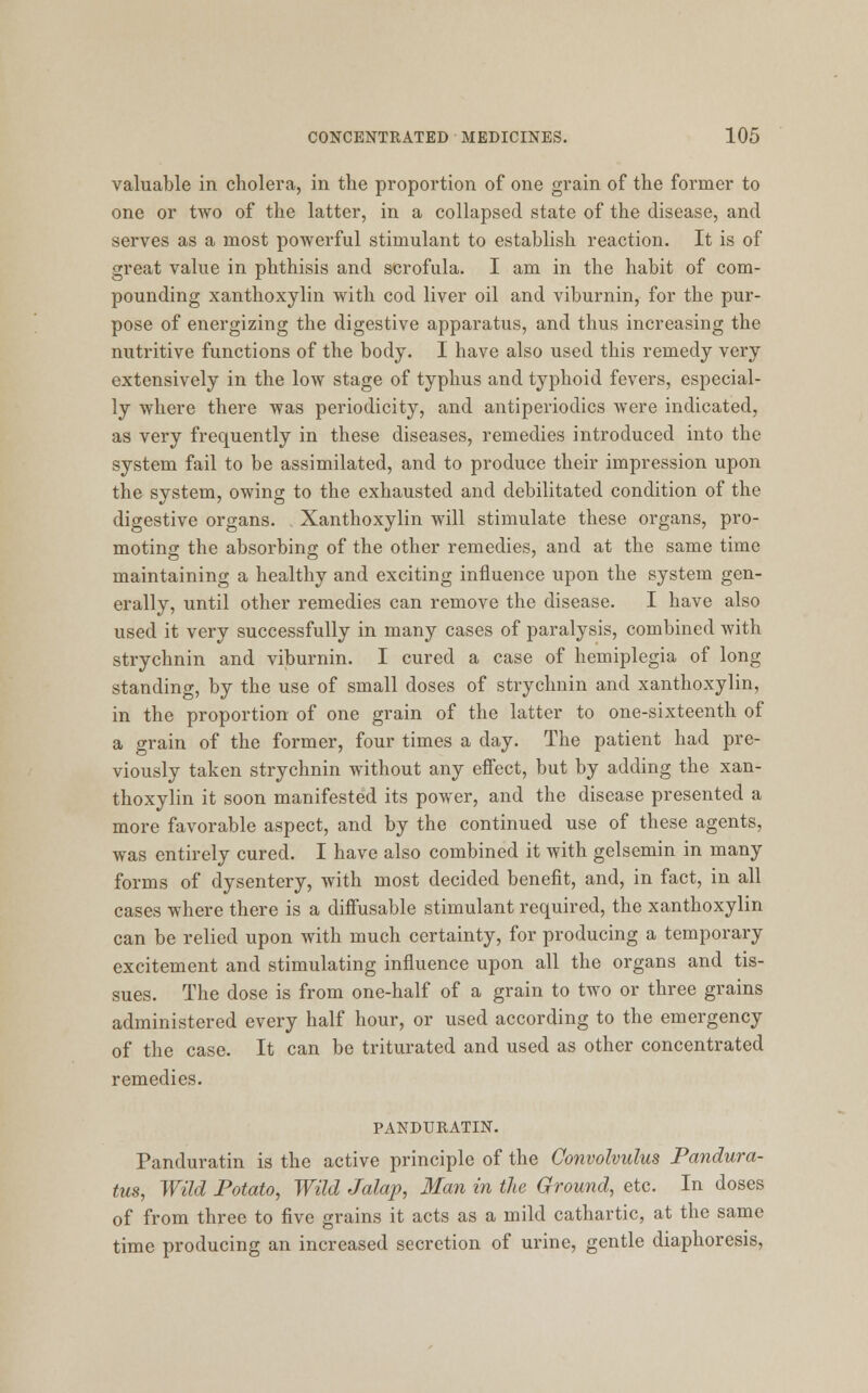 valuable in cholera, in the proportion of one grain of the former to one or two of the latter, in a collapsed state of the disease, and serves as a most powerful stimulant to establish reaction. It is of great value in phthisis and scrofula. I am in the habit of com- pounding xanthoxylin with cod liver oil and viburnin, for the pur- pose of energizing the digestive apparatus, and thus increasing the nutritive functions of the body. I have also used this remedy very extensively in the low stage of typhus and typhoid fevers, especial- ly where there was periodicity, and antiperiodics were indicated, as very frequently in these diseases, remedies introduced into the system fail to be assimilated, and to produce their impression upon the system, owing to the exhausted and debilitated condition of the digestive organs. Xanthoxylin will stimulate these organs, pro- moting the absorbing of the other remedies, and at the same time maintaining a healthy and exciting influence upon the system gen- erally, until other remedies can remove the disease. I have also used it very successfully in many cases of paralysis, combined with strychnin and viburnin. I cured a case of hemiplegia of long standing, by the use of small doses of strychnin and xanthoxylin, in the proportion of one grain of the latter to one-sixteenth of a grain of the former, four times a day. The patient had pre- viously taken strychnin without any effect, but by adding the xan- thoxylin it soon manifested its power, and the disease presented a more favorable aspect, and by the continued use of these agents, was entirely cured. I have also combined it with gelsemin in many forms of dysentery, with most decided benefit, and, in fact, in all cases where there is a diffusable stimulant required, the xanthoxylin can be relied upon with much certainty, for producing a temporary excitement and stimulating influence upon all the organs and tis- sues. The dose is from one-half of a grain to two or three grains administered every half hour, or used according to the emergency of the case. It can be triturated and used as other concentrated remedies. PANDURATIN. Panduratin is the active principle of the Convolvulus Pandura- tus, Wild Potato, Wild Jalap, Man in the Ground, etc. In doses of from three to five grains it acts as a mild cathartic, at the same time producing an increased secretion of urine, gentle diaphoresis,