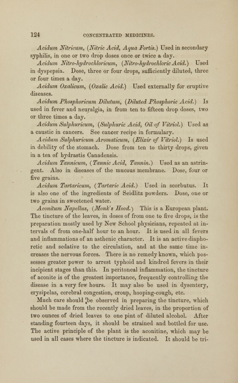 Acidurn Nitricum, (Nitric Acid, Aqua Fortis.) Used in secondary syphilis, in one or two drop doses once or twice a day. Acidum Nitro-hydrochloricum, (Nitro-hydrochloric Acid.) Used in dyspepsia. Dose, three or four drops, sufficiently diluted, three or four times a day. Acidum Oxalicum, (Oxalic Acid.) Used externally for eruptive diseases. Acidum Phosphoricum Dilutum, (Diluted Phosphoric Acid.) Is used in fever and neuralgia, in from ten to fifteen drop doses, two or three times a day. Acidum Sulphuricum, (Sulphuric Acid, Oil of Vitriol.) Used as a caustic in cancers. See cancer recipe in formulary. Acidum Sulphuricum Aromaticum, (Elixir of Vitriol.) Is used in debility of the stomach. Dose from ten to thirty drops, given in a tea of hydrastis Canadensis. Acidum Tannicum, (Tannic Acid, Tannin.) Used as an astrin- gent. Also in diseases of the mucous membrane. Dose, four or five grains. Acidum Tartaricum, (Tartaric Acid.) Used in scorbutus. It is also one of the ingredients of Seidlitz powders. Dose, one or two grains in sweetened water. Aconitum Napellus, (Monk's Hood.) This is a European plant. The tincture of the leaves, in doses of from one to five drops, is the preparation mostly used by New School physicians, repeated at in- tervals of from one-half hour to an hour. It is used in all fevers and inflammations of an asthenic character. It is an active diapho- retic and sedative to the circulation, and at the same time in- creases the nervous forces. There is no remedy known, which pos- sesses greater power to arrest typhoid and kindred fevers in their incipient stages than this. In peritoneal inflammation, the tincture of aconite is of the greatest importance, frequently controlling the disease in a very few hours. It may also be used in dysentery, erysipelas, cerebral congestion, croup, hooping-cough, etc. Much care should [be observed in preparing the tincture, which should be made from the recently dried leaves, in the proportion of two ounces of dried leaves to one pint of diluted alcohol. After standing fourteen days, it should be strained and bottled for use. The active principle of the plant is the aconitine, which may be used in all cases where the tincture is indicated. It should be tri-