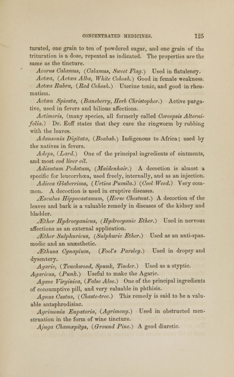 turated, one grain to ten of powdered sugar, and one grain of the trituration is a dose, repeated as indicated. The properties are the same as the tincture. Acorus Calamus, (Calamus, Sweet Flag.) Used in flatulency. Actcea, (Aetata Alba, White Cohosh.) Good in female weakness. Actcea Rubra, (Red Cohosh.) Uterine tonic, and good in rheu- matism. Actcea Spicata, (Baneberry, Herb Christopher.) Active purga- tive, used in fevers and bilious affections. Aetimeris, (many species, all formerly called Coreopsis Alterni- folia.) Dr. Eoff states that they cure the ringworm by rubbing with the leaves. Adansonia Digitata, (Boabab.) Indigenous to Africa; used by the natives in fevers. Adeps, (Lard.) One of the principal ingredients of ointments, and most cod liver oil. Adiantum Pedatum, (Maidenhair.) A decoction is almost a specific for leucorrhcea, used freely, internally, and as an injection. Adicea Grlaberrima, (UrticaPumila.) (Cool Weed.) Very com- mon. A decoction is used in eruptive diseases. ^Jsculus Hippocastanum, (Horse Chestnut.) A decoction of the leaves and bark is a valuable remedy in diseases of the kidney and bladder. JEther Hydrocyanicus, (Hydrocyanic Ether.) Used in nervous affections as an external application. JEther Sulphuricus, (Sulphuric Ether.) Used as an anti-spas- modic and an anaesthetic. JEthusa Cynapium, (Fool's Parsley.) Used in dropsy and dysentery. Agaric, (Touchwood, Spunk, Tinder.) Used as a styptic. Agaricus, (Punk.) Useful to make the Agaric. Agave Virginica, (False Aloe.) One of the principal ingredients of consumptive pill, and very valuable in phthisis. Agnus Castus, (Chaste-tree.) This remedy is said to be a valu- able antaphrodisiac. Agrimonia Eupatoria, (Agrimony.) Used in obstructed men- struation in the form of wine tincture. Ajuga Chamcepitys, (Ground Pine.) A good diuretic.