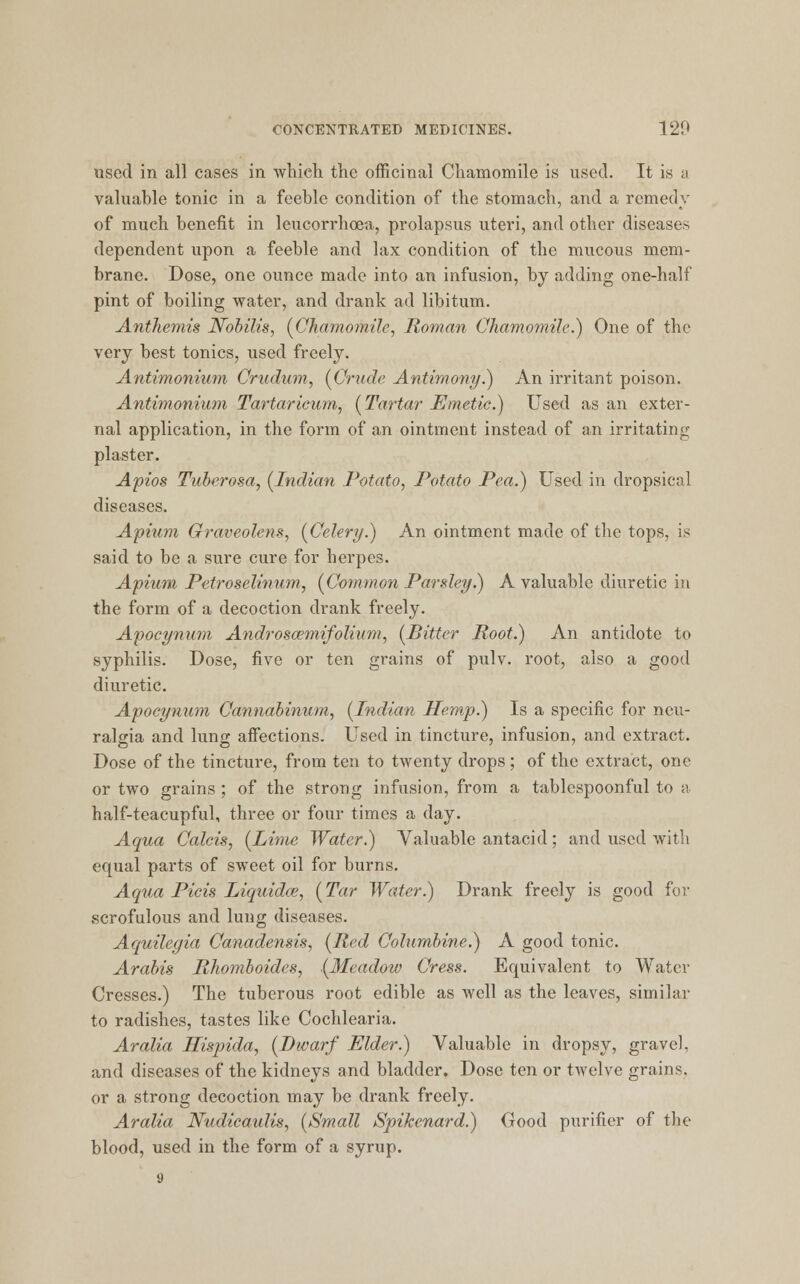 used in all cases in which the officinal Chamomile is used. It is a valuable tonic in a feeble condition of the stomach, and a remedy of much benefit in leucorrhoea, prolapsus uteri, and other diseases dependent upon a feeble and lax condition of the mucous mem- brane. Dose, one ounce made into an infusion, by adding one-half pint of boiling water, and drank ad libitum. Anthemis Nobilis, (Chamomile, Roman Chamomile.) One of the very best tonics, used freely. Antimonium Crudum, (Crude Antimony.) An irritant poison. Antimonium Tartar icum, (Tartar Emetic.) Used as an exter- nal application, in the form of an ointment instead of an irritating plaster. Apios Tuberosa, (Indian Potato, Potato Pea.) Used in dropsical diseases. Apium Graveolens, (Celery.) An ointment made of the tops, is said to be a sure cure for herpes. Apium Petroselinum, (Common Parsley.) A valuable diuretic in the form of a decoction drank freely. Apocynum Androscemifolium, (Bitter Root.) An antidote to syphilis. Dose, five or ten grains of pulv. root, also a good diuretic. Apocynum Cannabinum, (Indian Hemp.) Is a specific for neu- ralgia and lung affections. Used in tincture, infusion, and extract. Dose of the tincture, from ten to twenty drops ; of the extract, one or two grains ; of the strong infusion, from a tablespoonful to a half-teacupful, three or four times a day. Aqua Calcis, (Lime Water.) Valuable antacid; and used with equal parts of sweet oil for burns. Aqua Picis Liquidce, (Tar Water.) Drank freely is good for scrofulous and lung diseases. Aquilegia Canadensis, (Red Columbine.) A good tonic. Arabis Rhomboides, (Meadow Cress. Equivalent to Water Cresses.) The tuberous root edible as well as the leaves, similar to radishes, tastes like Cochlearia. Aralia Hispida, (Dwarf Elder.) Valuable in dropsy, gravel, and diseases of the kidneys and bladder. Dose ten or twelve grains, or a strong decoction may be drank freely. Aralia Nudicaulis, (Small Spikenard.) Good purifier of the blood, used in the form of a syrup. 9
