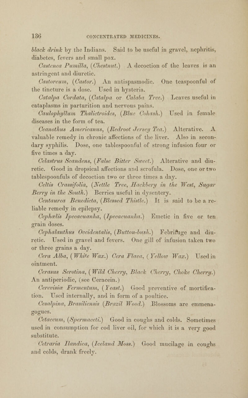 black drink by the Indians. Said to be useful in gravel, nephritis, diabetes, fevers and small pox. Castenea Pumilla, [Chestnut.) A decoction of the leaves is an astringent and diuretic. Castoreum, (Castor.) An antispasmodic. One teaspoonful of the tincture is a dose. Used in hysteria. Catalpa Cordata, (Catalpa or Calaba Tree.) Leaves useful in cataplasms in parturition and nervous pains. Caulophyllum Thalictroides, (Blue Cohash.) Used in female diseases in the form of tea. Ceanothus Americanus, (Redroot Jersey Tea.) Alterative. A valuable remedy in chronic affections of the liver. Also in secon- dary syphilis. Dose, one tablespoonful of strong infusion four or five times a day. Celastrus Scandens, (False Bitter Sweet.) Alterative and diu- retic. Good in dropsical affections and scrofula. Dose, one or two tablespoonfuls of decoction two or three times a day. Celtis Crassifolia, (Nettle Tree, Hackbery in the West, Sugar Berry in the South.) Berries useful in dysentery. Centaurea Benedicta, (Blessed Thistle.) It is said to be a re- liable remedy in epilepsy. Cephcelis Ipecacuanha, (Ipecacuanha.) Emetic in five or ten grain doses. Cephalanthus Occidentalis, (Button-bush.) Febrifuge and diu- retic. Used in gravel and fevers. One gill of infusion taken two or three grains a day. Cera Alba, (White Wax.) Cera Flava, ( Yellow Wax.) Used in ointment. Cerasus Serotina, (Wild Cherry, Black Cherry, Choke Cherry.) An antiperiodic, (see Ceracein.) Cerevisice Fermentum, (Yeast.) Good preventive of mortifica- tion. Used internally, and in form of a poultice. Cesalpina, Brasiliensis (Brazil Wood.) Blossoms are emmena- gogues. Cetaceum, (Spermaceti.) Good in coughs and colds. Sometimes used in consumption for cod liver oil, for which it is a very good substitute. ('eft-aria Ilandica, (Iceland Moss.) Good mucilage in coughs and colds, drank freely.