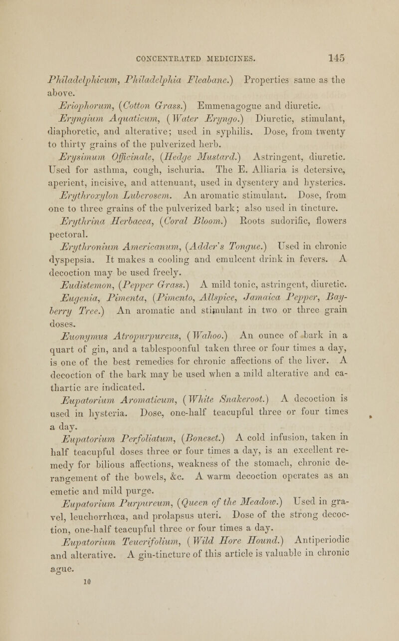 Pkiladclpliicum, Philadelphia Fleabane.) Properties same as the above. Eriophorum, {Cotton Grass.) Einmenagogue and diuretic. Eryngium Aquatieum, {Water Eryngo.) Diuretic, stimulant, diaphoretic, and alterative; used in syphilis. Dose, from twenty to thirty grains of the pulverized herb. Erysimum Officinale, {Hedge 3Iustard.) Astringent, diuretic. Used for asthma, cough, ischuria. The E. Alliaria is detersive, aperient, incisive, and attenuant, used in dysentery and hysterics. Erytliroxylon Lubcrosem. An aromatic stimulant. Dose, from one to three grains of the pulverized bark; also used in tincture. Erytlirina Herbacea, {Coral Bloom.) Roots sudorific, flowers pectoral. Erythronium Americanum, {Adder s Tongue.) Used in chronic dyspepsia. It makes a cooling and emulcent drink in fevers. A decoction may be used freely. Eudistemon, {Pepper Grass.) A mild tonic, astringent, diuretic. Eugenia, Pimcnta, {Pimento, Allspice, Jamaica Pepper, Bay- berry Tree.) An aromatic and stimulant in two or three grain doses. Euonymus Atropurpureus, {WaJtoo.) An ounce of ,bark in a quart of gin, and a tablcspoonful taken three or four times a day, is one of the best remedies for chronic affections of the liver. A decoction of the bark may be used when a mild alterative and ca- thartic are indicated. Eupatorium Aromaticum, {White Snalceroot.) A decoction is used in hysteria. Dose, one-half teacupful three or four times a day. Eupatorium Perfoliatum, {Boneset.) A cold infusion, taken in half teacupful doses three or four times a day, is an excellent re- medy for bilious affections, weakness of the stomach, chronic de- rangement of the bowels, &c. A warm decoction operates as an emetic and mild purge. Eupatorium Purpureum, {Queen of the Meadoio.) Used in gra- vel, leuchorrhoea, and prolapsus uteri. Dose of the strong decoc- tion, one-half teacupful three or four times a day. Eupatorium Tcucrifolium, {Wild Eore Hound.) Antiperiodic and alterative. A gin-tincture of this article is valuable in chronic asjue. 10