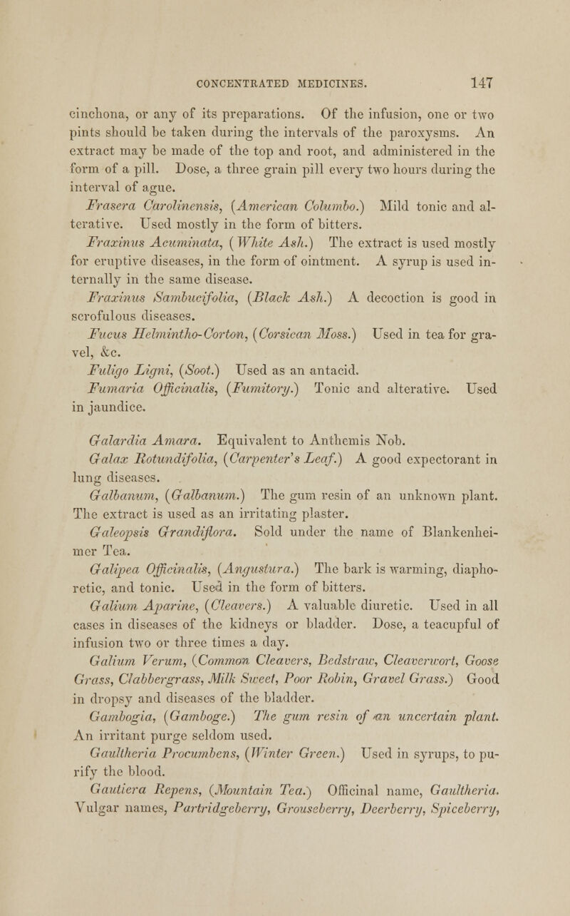 cinchona, or any of its preparations. Of the infusion, one or two pints should be taken during the intervals of the paroxysms. An extract may be made of the top and root, and administered in the form of a pill. Dose, a three grain pill every two hours during the interval of ague. Frasera Carolinensis, [American Columbo.) Mild tonic and al- terative. Used mostly in the form of bitters. Fraxinus Acuminata, {White Ash.) The extract is used mostly for eruptive diseases, in the form of ointment. A syrup is used in- ternally in the same disease. Fraxinus Sambucifolia, [Black Ash.) A decoction is good in scrofulous diseases. Fucus Hclmintho-Gorton, (Gorsican Moss.) Used in tea for gra- vel, &c. Fuligo Ligni, (Soot.) Used as an antacid. Fumaria Officinalis, (Fumitory.) Tonic and alterative. Used in jaundice. Galardia Amara. Equivalent to Anthemis Nob. Galax Rotundifolia, (Carpenter s Leaf.) A good expectorant in lung diseases. Gralbanum, (Galbanum.) The gum resin of an unknown plant. The extract is used as an irritating plaster. Galeopsis Qrandifiora. Sold under the name of Blankenhei- mer Tea. Galipea Officinalis, (Angustura.) The bark is warming, diapho- retic, and tonic. Used in the form of bitters. Galium Aparine, (Cleavers.) A valuable diuretic. Used in all cases in diseases of the kidneys or bladder. Dose, a teacupful of infusion two or three times a day. Galium Verum, (Common Cleavers, Bcdstraw, Cleaverwort, Goose Grass, Clabbergrass, Milk Sweet, Poor Robin, Gravel Grass.) Good in dropsy and diseases of the bladder. Gambogia, (Gamboge.) The gum resin of mi uncertain plant. An irritant purge seldom used. Gaultheria Procumbens, (Winter Green.) Used in syrups, to pu- rify the blood. Gautiera Repens, (Mountain Tea.) Officinal name, Gaultheria. Vulgar names, Partridgeberry, Grouseberry, Deerberry, Spiceberry,