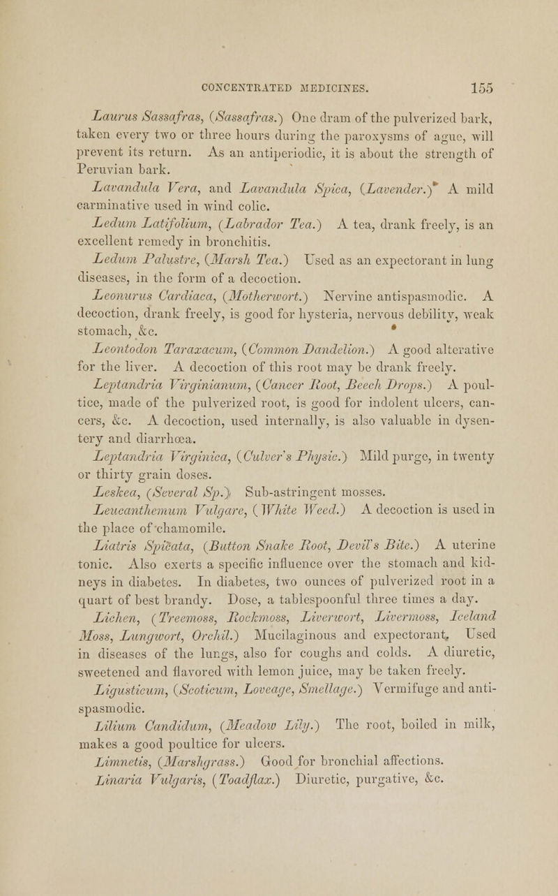 Laurus Sassafras, (Sassafras.) One dram of the pulverized bark, taken every two or three hours during the paroxysms of ague, will prevent its return. As an antiperiodic, it is about the strength of Peruvian bark. Lavandula Vera, and Lavandula Spica, {Lavender.)* A mild carminative used in wind colic. Ledum Latifolium, (Labrador Tea.) A tea, drank freely, is an excellent remedy in bronchitis. Ledum Palustre, (Marsh Tea.) Used as an expectorant in lung diseases, in the form of a decoction. Leonurus Cardiaca, (Motherwort.) Nervine antispasmodic. A decoction, drank freely, is good for hysteria, nervous debility, Aveak stomach, &c. Lcontodon Taraxacum, (Common Dandelion.) A good alterative for the liver. A decoction of this root may be drank freely. Lcptandria Virginianum, (Cancer Hoot, Beech Drops.) A poul- tice, made of the pulverized root, is good for indolent ulcers, can- cers, &c. A decoction, used internally, is also valuable in dysen- tery and diarrhoea. Leptandria Virginica, (Culvers Physic.,) Mild purge, in twenty or thirty grain doses. Leskea, (Several Sjj.)< Sub-astringent mosses. Leucanthemum Vulgare, ( White Weed.) A decoction is used in the place of chamomile. Liatris Spicata, (Button Snake Root, DeviVs Bite.) A uterine tonic. Also exerts a specific influence over the stomach and kid- neys in diabetes. In diabetes, two ounces of pulverized root in a quart of best brandy. Dose, a tablespoonful three times a day. Lichen, (Treemoss, Rockmoss, Liverwort, Livermoss, Iceland 3Ioss, Lungwort, Orchil.) Mucilaginous and expectorant, Used in diseases of the lungs, also for coughs and colds. A diuretic, sweetened and flavored with lemon juice, may be taken freely. Ligusticum, (Scoticum, Loveage, Smellage.) Vermifuge and anti- spasmodic. Lilium Candidum, (Meadow Lily.) The root, boiled in milk, makes a good poultice for ulcers. Limnetis, (Marsligrass.) Good for bronchial affections. Linaria Vulgaris, (Toadflax.) Diuretic, purgative, &c.