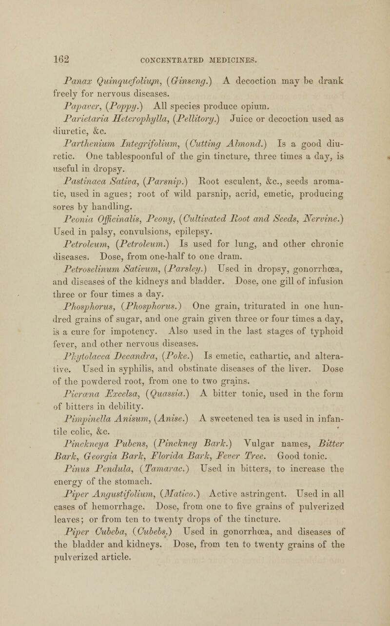 Panax Quinquefoliupi, (Gfinseng.) A decoction may be drank freely for nervous diseases. Papaver, (Poppy.} All species produce opium. Parietaria Heterophylla, (Pellitory.) Juice or decoction used as diuretic, &c. Parthenium Integrifolium, (Cutting Almond.) Is a good diu- retic. One tablespoonful of the gin tincture, three times a day, is useful in dropsy. Pastinaca Sativa, (Parsnip.) Root esculent, &c, seeds aroma- tic, used in agues; root of wild parsnip, acrid, emetic, producing sores by handling. Peonia Officinalis, Peony, (Cultivated Root and Seeds, Nervine.) Used in palsy, convulsions, epilepsy. Petroleum, (Petroleum.) Is used for lung, and other chronic diseases. Dose, from one-half to one dram. Petroselinum Sativum, (Parsley.) Used in dropsy, gonorrhoea, and diseases of the kidneys and bladder. Dose, one gill of infusion three or four times a day. Phosphorus, (Phosphorus.) One grain, triturated in one hun- dred grains of sugar, and one grain given three or four times a day, is a cure for impotency. Also used in the last stages of typhoid fever, and other nervous diseases. Phytolacca Decandra, (Poke.) Is emetic, cathartic, and altera- tive. Used in syphilis, and obstinate diseases of the liver. Dose of the powdered root, from one to two grains. Picrcena Excelsa, (Quassia.) A bitter tonic, used in the form of bitters in debility. Pimpinella Anisum, (Anise.) A sweetened tea is used in infan- tile colic, &c. Pinckneya Pubens, (Pinckney Bark.) Vulgar names, Bitter Bark, Georgia Bark, Florida Bark, Fever Tree. Good tonic. Pinus Pendula, (Tamarac.) Used in bitters, to increase the energy of the stomach. Piper Angustifolium, (3Iatico.) Active astringent. Used in all cases of hemorrhage. Dose, from one to five grains of pulverized leaves; or from ten to twenty drops of the tincture. Piper Cubeba, (Cubebs.) Used in gonorrhoea, and diseases of the bladder and kidneys. Dose, from ten to twenty grains of the pulverized article.