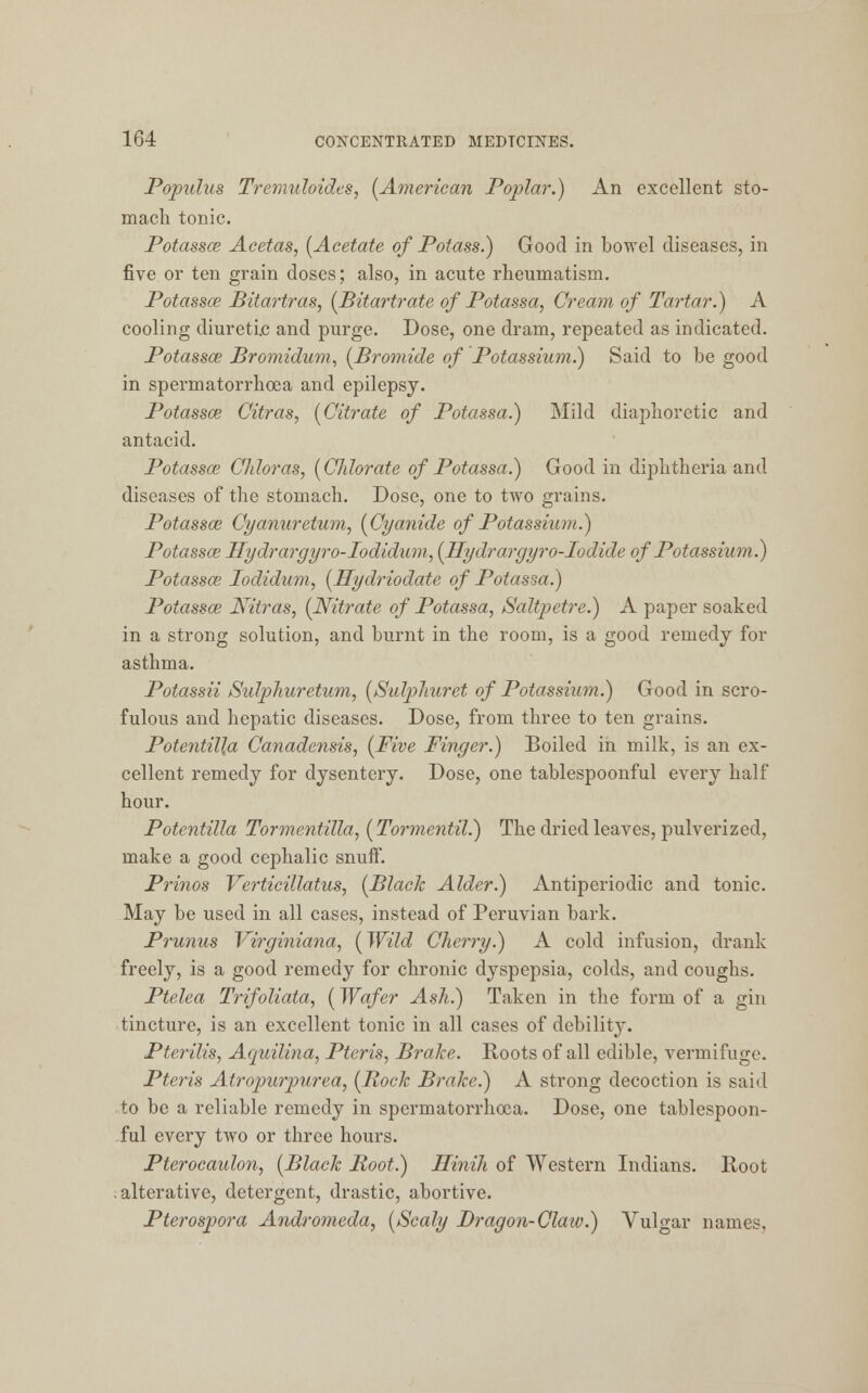 Populus Tremuloidcs, (American Poplar.) An excellent sto- mach tonic. Potassoe Acetas, (Acetate of Potass.) Good in bowel diseases, in five or ten grain doses; also, in acute rheumatism. Potassoe Bitartras, (Bitartrate of Potassa, Cream of Tartar.) A cooling diuretic and purge. Dose, one dram, repeated as indicated. Potassce Bromidum, (Bromide of Potassium.) Said to be good in spermatorrhoea and epilepsy. Potassce Citras, (Citrate of Potassa.) Mild diaphoretic and antacid. Potassce Chloras, (Chlorate of Potassa.) Good in diphtheria and diseases of the stomach. Dose, one to two grains. Potassce Cyanuretum, (Cyanide of Potassium.) Potassa; Hydrargyro-Iodidum, (Hydrargyro-Iodide of Potassium.) Potassce Iodidum, (Hydriodate of Potasm.) Potassce Nitras, (Nitrate of Potassa, Saltpetre.) A paper soaked in a strong solution, and burnt in the room, is a good remedy for asthma. Potassii Sidphuretum, (Sulpliurct of Potassium.) Good in scro- fulous and hepatic diseases. Dose, from three to ten grains. Potentil]a Canadensis, (Five Finger.) Boiled in milk, is an ex- cellent remedy for dysentery. Dose, one tablespoonful every half hour. Potentilla Tormentilla, (Tormentil.) The dried leaves, pulverized, make a good cephalic snuff. Prinos Verticillatus, (Black Alder.) Antiperiodic and tonic. May be used in all cases, instead of Peruvian bark. Prunus Virginiana, (Wild Cherry.) A cold infusion, drank freely, is a good remedy for chronic dyspepsia, colds, and coughs. Ptelea Trifoliata, (Wafer Ash.) Taken in the form of a gin tincture, is an excellent tonic in all cases of debility. Pterilis, Aquilina, Pteris, Brake. Roots of all edible, vermifuge. Pteris Atropurpurea, (Rock Brake.) A strong decoction is said to be a reliable remedy in spermatorrhoea. Dose, one tablespoon- ful every two or three hours. Pterocaidon, (Black Boot.) Hinih of Western Indians. Root ; alterative, detergent, drastic, abortive. Pterospora Andromeda, (Scaly Dragon-Claw.) Vulgar names,