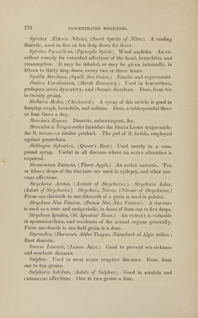 Spiritus JEtheris Nitrici, (Sweet Spirits of Nitre.) A cooling diuretic, used in five or ten drop doses for fever. Spiritus Pyroxilicus, (Pyroxylic Spirit.) Wood naphtha. An ex- cellent remedy for catarrhal affections of the head, bronchitis, and consumption. It may be inhaled, or may be given internally, in fifteen to thirty drop doses, every two or three hours. Squilla Maritima, (Squill, Sea Onion.) Emetic and expectorant. Statice Caroliniana, (Marsh Rosemary.) Used in leucorrhoea, prolapsus uteri, dysentery, and chronic diarrhoea. Dose, from ten to twenty grains. Stellaria Media, (Chickweed.) A syrup of this article is good in hooping-cough, bronchitis, and asthma. Dose, a tablespoonful three or four times a day. Stercimis Repens. Diuretic, subastringent, &c. Sterculiaca Tragacantha furnishes the Sierra Leone tragacanth ; the S. terens—a similar product. The pod of S. foetida, employed against gonorrhoea. Stillingia Sylvatica, (Queen's Root.) Used mostly in a com- pound syrup. Useful in all diseases where an active alterative is required. Stramonium Daturia, (Thorn Apple.) An active narcotic. Ten or fifteen drops of the tincture are used in epilepsy, and other ner- vous affections. Strychnia? Acetas, (Acetate of Strychnine.) Strychnia? Iodas, (Iodate of Strychnine.) Strychnia, Nitras, (Nitrate of Strychnine.) From one-thirtieth to one-fifteenth of a grain is used in palsies. Strychnos Nux Vomica, (Poison Nut, Nux Vomica.) A tincture is used as a tonic and antiperiodic, in doses of from one to five drops. Strychnos Ignatia, (St. Ignatius' Bean.) An extract is valuable in spermatorrhoea, and weakness of the sexual organs generally. From one-fourth to one-half grain is a dose. Styrandra, (Hareicort, Adder Tongue, Natasbuck of Algic tribes.) Root diuretic. Succus Limonis, (Lemon Juice.) Good to prevent sea-sickness and scorbutic diseases. Sulphur. Used in most acute eruptive diseases. Dose, from one to ten grains. Sulphuris Iodidum, (Iodide of Sulphur.) Good in scrofula and cutaneous affections. One to two grains a dose.
